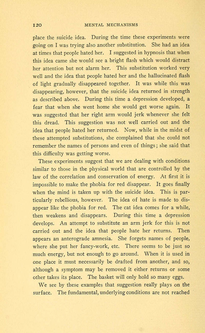 place the suicide idea. During the time these experiments were going on I was trying also another substitution. She had an idea at times that people hated her. I suggested in hypnosis that when this idea came she would see a bright flash which would distract her attention but not alarm her. This substitution worked very well and the idea that people hated her and the hallucinated flash of light gradually disappeared together. It was while this was disappearing, however, that the suicide idea returned in strength as described above. During this time a depression developed, a fear that when she went home she would get worse again. It was suggested that her right arm would jerk whenever she felt this dread. This suggestion was not well carried out and the idea that people hated her returned. Now, while in the midst of these attempted substitutions, she complained that she could not remember the names of persons and even of things; she said that this difficulty was getting worse. These experiments suggest that we are dealing with conditions similar to those in the physical world that are controlled by the law of the correlation and conservation of energy. At first it is impossible to make the phobia for red disappear. It goes finally when the mind is taken up with the suicide idea. This is par- ticularly rebellious, however. The idea of hate is made to dis- appear like the phobia for red. The cat idea comes for a while, then weakens and disappears. During this time a depression develops. An attempt to substitute an arm jerk for this is not carried out and the idea that people hate her returns. Then appears an anterograde amnesia. She forgets names of people, where she put her fancy-work, etc. There seems to be just so much energy, but not enough to go around. When it is used in one place it must necessarily be drafted from another, and so, although a symptom may be removed it either returns or some other takes its place. The basket will only hold so many eggs. We see by these examples that suggestion really plays on the surface. The fundamental, underlying conditions are not reached