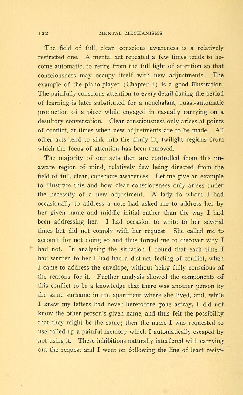 The field of full, clear, conscious awareness is a relatively restricted one, A mental act repeated a few times tends to be- come automatic, to retire from the full light of attention so that consciousness may occupy itself with new adjustments. The example of the piano-player (Chapter I) is a good illustration. The painfully conscious attention to every detail during the period of learning is later substituted for a nonchalant, quasi-automatic production of a piece while engaged in casually carrying on a desultory conversation. Clear consciousness only arises at points of conflict, at times when new adjustments are to be made. All other acts tend to sink into the dimly lit, twilight regions from which the focus of attention has been removed. The majority of our acts then are controlled from this un- aware region of mind, relatively few being directed from the field of full, clear, conscious awareness. Let me give an example to illustrate this and how clear consciousness only arises under the necessity of a new adjustment. A lady to whom I had occasionally to address a note had asked me to address her by her given name and middle initial rather than the way I had been addressing her. I had occasion to write to her several times but did not comply with her request. She called me to account for not doing so and thus forced me to discover why I had not. In analyzing the situation I found that each time I had written to her I had had a distinct feeling of conflict, when I came to address the envelope, without being fully conscious of the reasons for it. Further analysis showed the components of this conflict to be a knowledge that there was another person by the same surname in the apartment where she lived, and, while I knew my letters had never heretofore gone astray, I did not know the other person's given name, and thus felt the possibility that they might be the same; then the name I was requested to use called up a painful memory which I automatically escaped by not using it. These inhibitions naturally interfered with carrying out the request and I went on following the line of least resist-