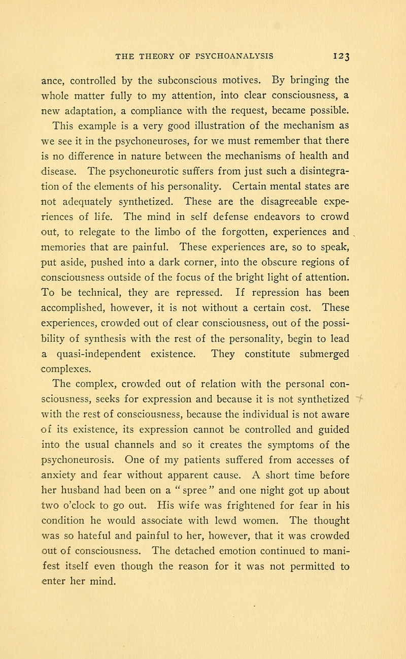ance, controlled by the subconscious motives. By bringing the whole matter fully to my attention, into clear consciousness, a new adaptation, a compliance with the request, became possible. This example is a very good illustration of the mechanism as we see it in the psychoneuroses, for we must remember that there is no difference in nature between the mechanisms of health and disease. The psychoneurotic suffers from just such a disintegra- tion of the elements of his personality. Certain mental states are not adequately synthetized. These are the disagreeable expe- riences of life. The mind in self defense endeavors to crowd out, to relegate to the limbo of the forgotten, experiences and memories that are painful. These experiences are, so to speak, put aside, pushed into a dark corner, into the obscure regions of consciousness outside of the focus of the bright light of attention. To be technical, they are repressed. If repression has been accomplished, however, it is not without a certain cost. These experiences, crowded out of clear consciousness, out of the possi- bility of synthesis with the rest of the personality, begin to lead a quasi-independent existence. They constitute submerged complexes. The complex, crowded out of relation with the personal con- sciousness, seeks for expression and because it is not synthetized with the rest of consciousness, because the individual is not aware of its existence, its expression cannot be controlled and guided into the usual channels and so it creates the symptoms of the psychoneurosis. One of my patients suffered from accesses of anxiety and fear without apparent cause. A short time before her husband had been on a spree and one night got up about two o'clock to go out. His wife was frightened for fear in his condition he would associate with lewd women. The thought was so hateful and painful to her, however, that it was crowded out of consciousness. The detached emotion continued to mani- fest itself even though the reason for it was not permitted to enter her mind.