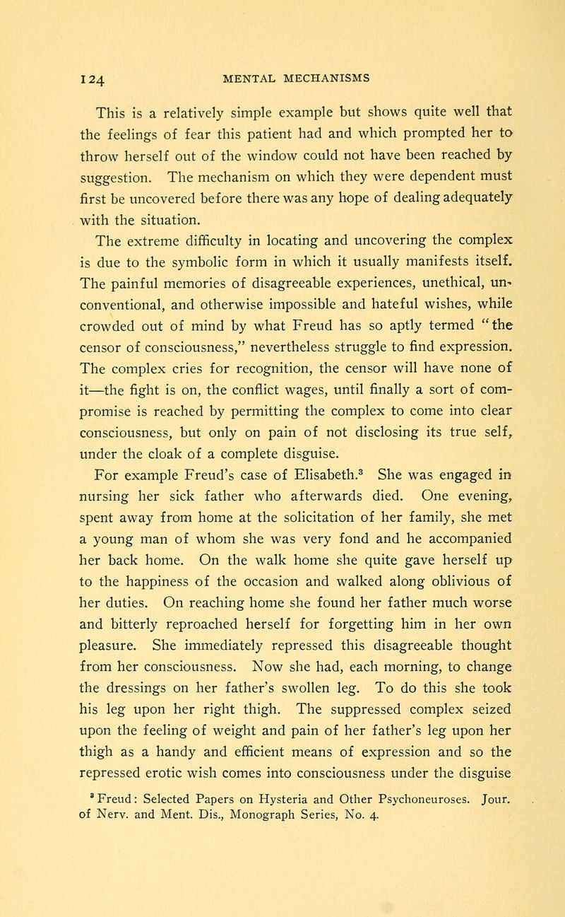 This is a relatively simple example but shows quite well that the feelings of fear this patient had and which prompted her to throw herself out of the window could not have been reached by suggestion. The mechanism on which they were dependent must first be uncovered before there was any hope of dealing adequately with the situation. The extreme difficulty in locating and uncovering the complex is due to the symbolic form in which it usually manifests itself. The painful memories of disagreeable experiences, unethical, un^ conventional, and otherwise impossible and hateful wishes, while crowded out of mind by what Freud has so aptly termed the censor of consciousness, nevertheless struggle to find expression. The complex cries for recognition, the censor will have none of it—the fight is on, the conflict wages, until finally a sort of com- promise is reached by permitting the complex to come into clear consciousness, but only on pain of not disclosing its true self^ under the cloak of a complete disguise. For example Freud's case of Elisabeth.^ She was engaged in nursing her sick father who afterwards died. One evening, spent away from home at the solicitation of her family, she met a young man of whom she was very fond and he accompanied her back home. On the walk home she quite gave herself up to the happiness of the occasion and walked along oblivious of her duties. On reaching home she found her father much worse and bitterly reproached herself for forgetting him in her own pleasure. She immediately repressed this disagreeable thought from her consciousness. Now she had, each morning, to change the dressings on her father's swollen leg. To do this she took his leg upon her right thigh. The suppressed complex seized upon the feeling of weight and pain of her father's leg upon her thigh as a handy and efficient means of expression and so the repressed erotic wish comes into consciousness under the disguise ' Freud: Selected Papers on Hysteria and Other Psychoneuroses. Jour. of Nerv. and Ment. Dis., Monograph Series, No. 4.