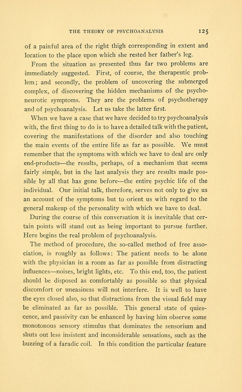 of a painful area of the right thigh corresponding in extent and location to the place upon which she rested her father's leg. From the situation as presented thus far two problems are immediately suggested. First, of course, the therapeutic prob- lem; and secondly, the problem of uncovering the submerged complex, of discovering the hidden mechanisms of the psycho- neurotic symptoms. They are the problems of psychotherapy and of psychoanalysis. Let us take the latter first. When we have a case that we have decided to try psychoanalysis with, the first thing to do is to have a detailed talk with the patient, covering the manifestations of the disorder and also touching the main events of the entire life as far as possible. We must remember that the symptoms with which we have to deal are only end-products—the results, perhaps, of a mechanism that seems fairly simple, but in the last analysis they are results made pos- sible by all that has gone before—the entire psychic life of the individual. Our initial talk, therefore, serves not only to give us an account of the symptoms but to orient us with regard to the general makeup of the personality with which we have to deal. During the course of this conversation it is inevitable that cer- tain points will stand out as being important to pursue further. Here begins the real problem of psychoanalysis. The method of procedure, the so-called method of free asso- ciation, is roughly as follows: The patient needs to be alone with the physician in a room as far as possible from distracting influences—noises, bright lights, etc. To this end, too, the patient should be disposed as comfortably as possible so that physical discomfort or uneasiness will not interfere. It is well to have the eyes closed also, so that distractions from the visual field may be eliminated as far as possible. This general state of quies- cence, and passivity can be enhanced by having him observe some monotonous sensory stimulus that dominates the sensorium and shuts out less insistent and inconsiderable sensations, such as the buzzing of a faradic coil. In this condition the particular feature