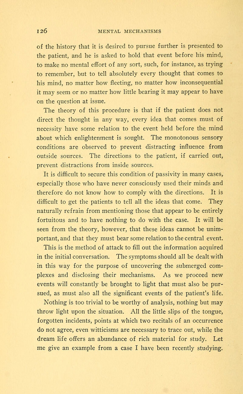 of the history that it is desired to pursue further is presented to the patient, and he is asked to hold that event before his mind, to make no mental effort of any sort, such, for instance, as trying to remember, but to tell absolutely every thought that comes to his mind, no matter how fleeting, no matter how inconsequential it may seem or no matter how little bearing it may appear to have on the question at issue. The theory of this procedure is that if the patient does not direct the thought in any way, every idea that comes must of necessity have some relation to the event held before the mind about which enlightenment is sought. The monotonous sensory conditions are observed to prevent distracting influence from outside sources. The directions to the patient, if carried out, prevent distractions from inside sources. It is difficult to secure this condition of passivity in many cases^ especially those who have never consciously used their minds and therefore do not know how to comply with the directions. It is difficult to get the patients to tell all the ideas that come. They naturally refrain from mentioning those that appear to be entirely fortuitous and to have nothing to do with the case. It will be seen from the theory, however, that these ideas cannot be unim- portant, and that they must bear some relation to the central event. This is the method of attack to fill out the information acquired in the initial conversation. The symptoms should all be dealt with in this way for the purpose of uncovering the submerged com- plexes and disclosing their mechanisms. As we proceed new events will constantly be brought to light that must also be pur- sued, as must also all the significant events of the patient's life. Nothing is too trivial to be worthy of analysis, nothing but may throw light upon the situation. All the little slips of the tongue, forgotten incidents, points at which two recitals of an occurrence do not agree, even witticisms are necessary to trace out, while the dream life offers an abundance of rich material for study. Let me give an example from a case I have been recently studying.