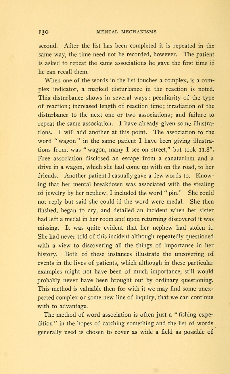 second. After the list has been completed it is repeated in the same way, the time need not be recorded, however. The patient is asked to repeat the same associations he gave the first time if he can recall them. When one of the words in the list touches a complex, is a com- plex indicator, a marked disturbance in the reaction is noted. This disturbance shows in several ways: peculiarity of the type of reaction; increased length of reaction time; irradiation of the disturbance to the next one or two associations; and failure to repeat the same association. I have already given some illustra- tions. I will add another at this point. The association to the word wagon in the same patient I have been giving illustra- tions from, was wagon, many I see on street, but took 11.8. Free association disclosed an escape from a sanatarium and a drive in a wagon, which she had come up with on the road, to her friends. Another patient I casually gave a few words to. Know- ing that her mental breakdown was associated with the stealing of jewelry by her nephew, I included the word  pin. She could not reply but said she could if the word were medal. She then flushed, began to cry, and detailed an incident when her sister had left a medal in her room and upon returning discovered it was missing. It was quite evident that her nephew had stolen it. She had never told of this incident although repeatedly questioned with a view to discovering all the things of importance in her history. Both of these instances illustrate the uncovering of events in the lives of patients, which although in these particular examples might not have been of much importance, still would probably never have been brought out by ordinary questioning. This method is valuable then for with it we may find some unex- pected complex or some new line of inquiry, that we can continue with to advantage. The method of word association is often just a  fishing expe- dition  in the hopes of catching something and the list of words generally used is chosen to cover as wide a field as possible of