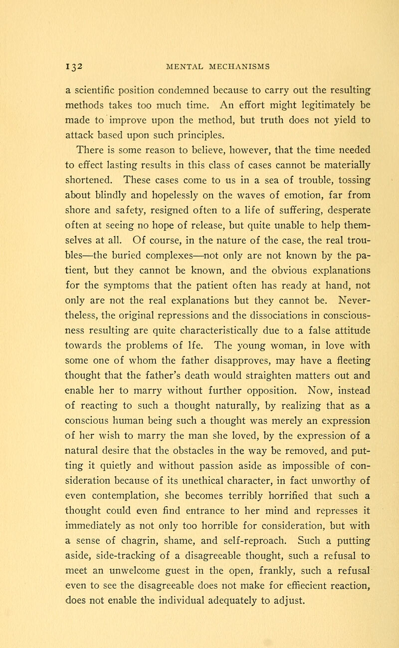 a scientific position condemned because to carry out the resulting methods takes too much time. An effort might legitimately be made to improve upon the method, but truth does not yield to attack based upon such principles. There is some reason to believe, however, that the time needed to effect lasting results in this class of cases cannot be materially shortened. These cases come to us in a sea of trouble, tossing about blindly and hopelessly on the waves of emotion, far from shore and safety, resigned often to a life of suffering, desperate often at seeing no hope of release, but quite unable to help them- selves at all. Of course, in the nature of the case, the real trou- bles—the buried complexes—not only are not known by the pa- tient, but they cannot be known, and the obvious explanations for the symptoms that the patient often has ready at hand, not only are not the real explanations but they cannot be. Never- theless, the original repressions and the dissociations in conscious- ness resulting are quite characteristically due to a false attitude towards the problems of Ife, The young woman, in love with some one of whom the father disapproves, may have a fleeting thought that the father's death would straighten matters out and enable her to marry without further opposition. Now, instead of reacting to such a thought naturally, by realizing that as a conscious human being such a thought was merely an expression of her wish to marry the man she loved, by the expression of a natural desire that the obstacles in the way be removed, and put- ting it quietly and without passion aside as impossible of con- sideration because of its unethical character, in fact unworthy of even contemplation, she becomes terribly horrified that such a thought could even find entrance to her mind and represses it immediately as not only too horrible for consideration, but with a sense of chagrin, shame, and self-reproach. Such a putting aside, side-tracking of a disagreeable thought, such a refusal to meet an unwelcome guest in the open, frankly, such a refusal' even to see the disagreeable does not make for effiecient reaction, does not enable the individual adequately to adjust.