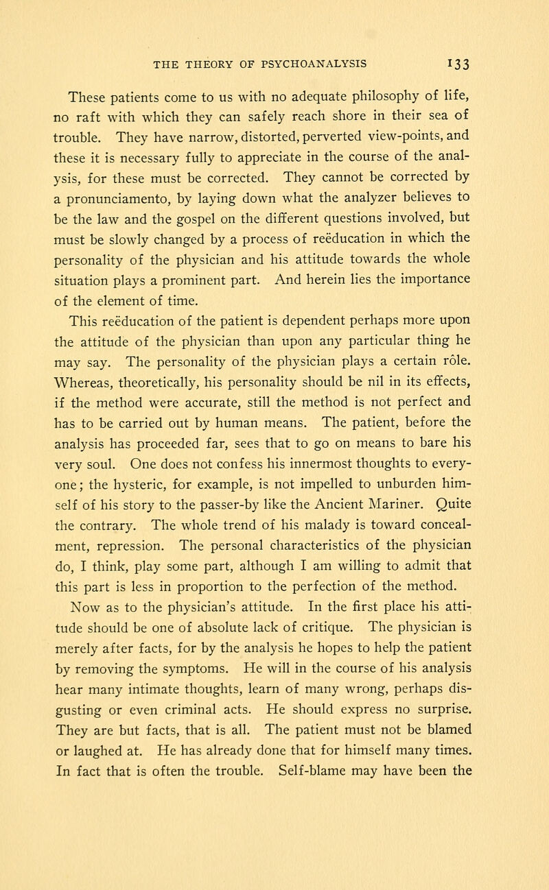 These patients come to us with no adequate philosophy of life, no raft with which they can safely reach shore in their sea of trouble. They have narrow, distorted, perverted view-points, and these it is necessary fully to appreciate in the course of the anal- ysis, for these must be corrected. They cannot be corrected by a pronunciamento, by laying down what the analyzer believes to be the law and the gospel on the different questions involved, but must be slowly changed by a process of reeducation in which the personality of the physician and his attitude towards the whole situation plays a prominent part. And herein lies the importance of the element of time. This reeducation of the patient is dependent perhaps more upon the attitude of the physician than upon any particular thing he may say. The personality of the physician plays a certain role. Whereas, theoretically, his personality should be nil in its effects, if the method were accurate, still the method is not perfect and has to be carried out by human means. The patient, before the analysis has proceeded far, sees that to go on means to bare his very soul. One does not confess his innermost thoughts to every- one ; the hysteric, for example, is not impelled to unburden him- self of his story to the passer-by like the Ancient Mariner, Quite the contrary. The whole trend of his malady is toward conceal- ment, repression. The personal characteristics of the physician do, I think, play some part, although I am willing to admit that this part is less in proportion to the perfection of the method. Now as to the physician's attitude. In the first place his atti- tude should be one of absolute lack of critique. The physician is merely after facts, for by the analysis he hopes to help the patient by removing the symptoms. He will in the course of his analysis hear many intimate thoughts, learn of many wrong, perhaps dis- gusting or even criminal acts. He should express no surprise. They are but facts, that is all. The patient must not be blamed or laughed at. He has already done that for himself many times. In fact that is often the trouble. Self-blame may have been the