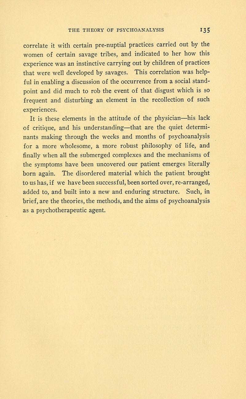 correlate it with certain pre-nuptial practices carried out by the women of certain savage tribes, and indicated to her how this experience was an instinctive carrying out by children of practices that were well developed by savages. This correlation was help- ful in enabling a discussion of the occurrence from a social stand- point and did much to rob the event of that disgust which is so frequent and disturbing an element in the recollection of such experiences. It is these elements in the attitude of the physician—^his lack of critique, and his understanding—that are the quiet determi- nants making through the weeks and months of psychoanalysis for a more wholesome, a more robust philosophy of life, and finally when all the submerged complexes and the mechanisms of the symptoms have been uncovered our patient emerges literally born again. The disordered material which the patient brought to us has, if we havebeensuccessful, been sorted over, re-arranged, added to, and built into a new and enduring structure. Such, in brief, are the theories, the methods, and the aims of psychoanalysis as a psychotherapeutic agent.