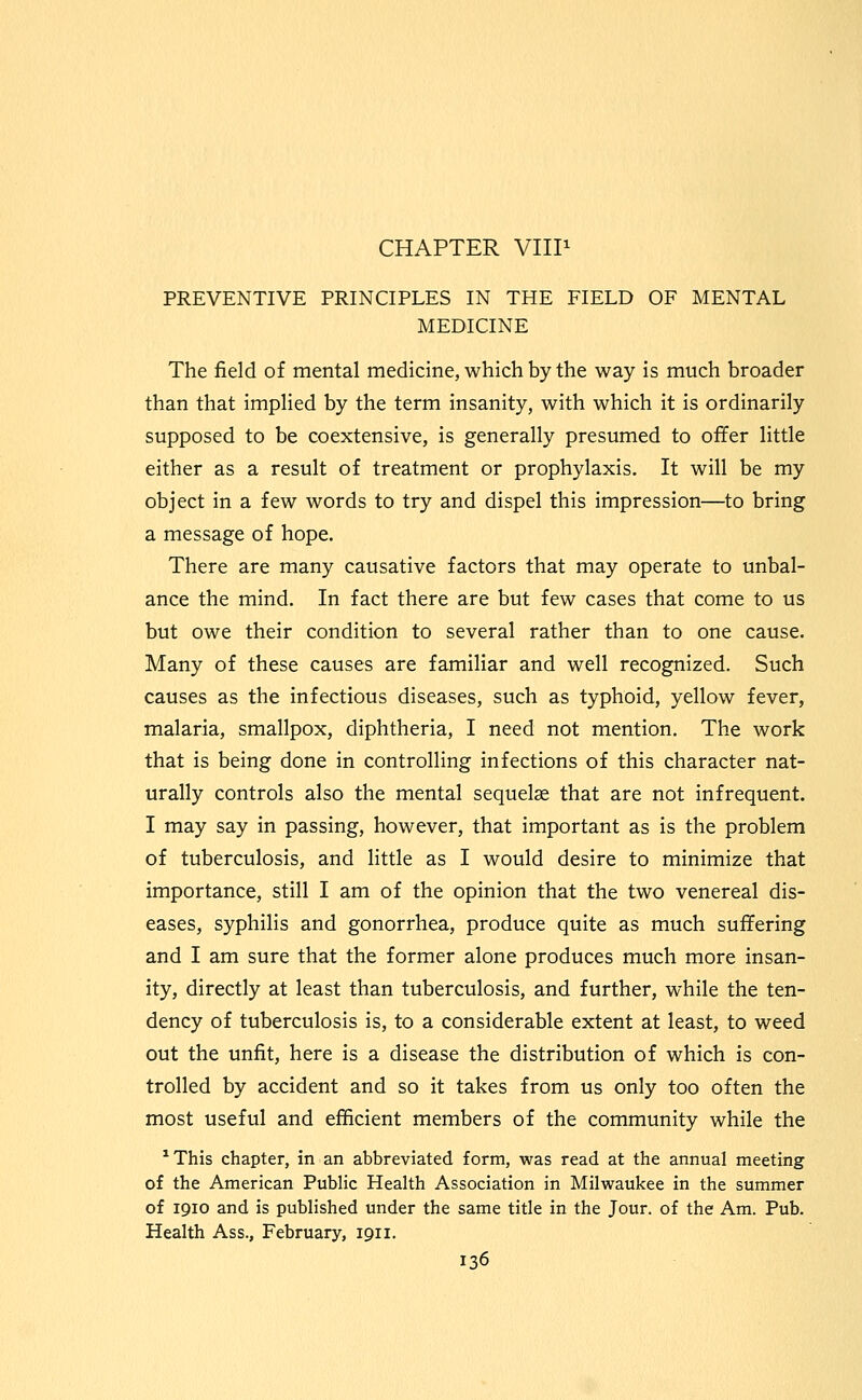 CHAPTER VHP PREVENTIVE PRINCIPLES IN THE FIELD OF MENTAL MEDICINE The field of mental medicine, which by the way is much broader than that implied by the term insanity, with which it is ordinarily supposed to be coextensive, is generally presumed to offer little either as a result of treatment or prophylaxis. It will be my object in a few words to try and dispel this impression—to bring a message of hope. There are many causative factors that may operate to unbal- ance the mind. In fact there are but few cases that come to us but owe their condition to several rather than to one cause. Many of these causes are familiar and well recognized. Such causes as the infectious diseases, such as typhoid, yellow fever, malaria, smallpox, diphtheria, I need not mention. The work that is being done in controlling infections of this character nat- urally controls also the mental sequelae that are not infrequent. I may say in passing, however, that important as is the problem of tuberculosis, and little as I would desire to minimize that importance, still I am of the opinion that the two venereal dis- eases, syphilis and gonorrhea, produce quite as much suffering and I am sure that the former alone produces much more insan- ity, directly at least than tuberculosis, and further, while the ten- dency of tuberculosis is, to a considerable extent at least, to weed out the unfit, here is a disease the distribution of which is con- trolled by accident and so it takes from us only too often the most useful and efficient members of the community while the ^This chapter, in an abbreviated form, was read at the annual meeting of the American Public Health Association in Milwaukee in the summer of 1910 and is published under the same title in the Jour, of the Am. Pub. Health Ass., February, 1911.