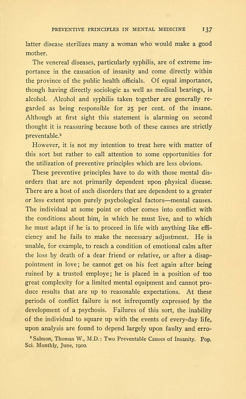 latter disease sterilizes many a woman who would make a good mother. The venereal diseases, particularly syphilis, are of extreme im- portance in the causation of insanity and come directly within the province of the public health officials. Of equal importance, though having directly sociologic as well as medical bearings, is alcohol. Alcohol and syphilis taken together are generally re- garded as being responsible for 25 per cent, of the insane. Although at first sight this statement is alarming on second thought it is reassuring because both of these causes are strictly preventable.^ However, it is not my intention to treat here with matter of this sort but rather to call attention to some opportunities for the utilization of preventive principles which are less obvious. These preventive principles have to do with those mental dis- orders that are not primarily dependent upon physical disease. There are a host of such disorders that are dependent to a greater or less extent upon purely psychological factors—omental causes. The individual at some point or other comes into conflict with the conditions about him, in which he must live, and to which he must adapt if he is to proceed in life with anything like effi- ciency and he fails to make the necessary adjustment. He is unable, for example, to reach a condition of emotional calm after the loss by death of a dear friend or relative, or after a disap- pointment in love; he cannot get on his feet again after being ruined by a trusted employe; he is placed in a position of too great complexity for a limited mental equipment and cannot pro- duce results that are up to reasonable expectations. At these periods of conflict failure is not infrequently expressed by the development of a psychosis. Failures of this sort, the inability of the individual to square up with the events of every-day life, upon analysis are found to depend largely upon faulty and erro- * Salmon, Thomas W., M.D.: Two Preventable Causes of Insanity. Pop, Sci. Monthly, June, 1910.