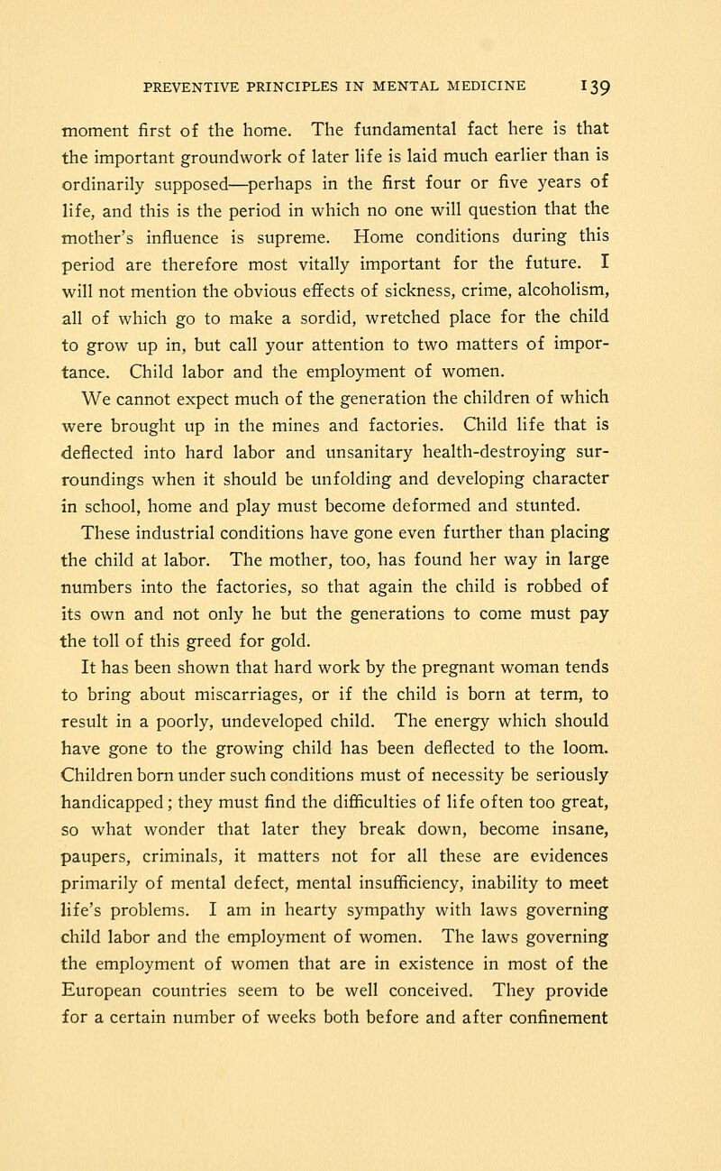 moment first of the home. The fundamental fact here is that the important groundwork of later life is laid much earlier than is ordinarily supposed—perhaps in the first four or five years of life, and this is the period in which no one will question that the mother's influence is supreme. Home conditions during this period are therefore most vitally important for the future. I will not mention the obvious effects of sickness, crime, alcoholism, all of which go to make a sordid, wretched place for the child to grow up in, but call your attention to two matters of impor- tance. Child labor and the employment of women. We cannot expect much of the generation the children of which were brought up in the mines and factories. Child life that is deflected into hard labor and unsanitary health-destroying sur- roundings when it should be unfolding and developing character in school, home and play must become deformed and stunted. These industrial conditions have gone even further than placing the child at labor. The mother, too, has found her way in large numbers into the factories, so that again the child is robbed of its own and not only he but the generations to come must pay the toll of this greed for gold. It has been shown that hard work by the pregnant woman tends to bring about miscarriages, or if the child is born at term, to result in a poorly, undeveloped child. The energy which should have gone to the growing child has been deflected to the loom. Children born under such conditions must of necessity be seriously handicapped; they must find the difliculties of life often too great, so what wonder that later they break down, become insane, paupers, criminals, it matters not for all these are evidences primarily of mental defect, mental insufficiency, inability to meet life's problems. I am in hearty sympathy with laws governing child labor and the employment of women. The laws governing the employment of women that are in existence in most of the European countries seem to be well conceived. They provide for a certain number of weeks both before and after confinement