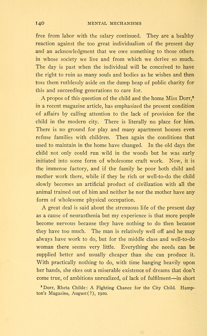 free from labor with the salary continued. They are a healthy reaction against the too great individualism of the present day and an acknowledgment that we owe something to those others in whose society we live and from which we derive so much. The day is past when the individual will be conceived to have the right to ruin as many souls and bodies as he wishes and then toss them ruthlessly aside on the dump heap of public charity for this and succeeding generations to care for. A propos of this question of the child and the home Miss Dorr,* in a recent magazine article, has emphasized the present condition of affairs by calling attention to the lack of provision for the child in the modern city. There is literally no place for him. There is no ground for play and many apartment houses even refuse families with children. Then again the conditions that used to maintain in the home have changed. In the old days the child not only could run wild in the woods but he was early initiated into some form of wholesome craft work. Now, it is the immense factory, and if the family be poor both child and mother work there, while if they be rich or well-to-do the child slowly becomes an artificial product of civilization with all the animal trained out of him and neither he nor the mother have any form of wholesome physical occupation. A great deal is said about the strenuous life of the present day as a cause of neurasthenia but my experience is that more people become nervous because they have nothing to do then because they have too much. The man is relatively well off and he may always have work to do, but for the middle class and well-to-do woman there seems very little. Everything she needs can be supplied better and usually cheaper than she can produce it. With practically nothing to do, with time hanging heavily upon her hands, she ekes out a miserable existence of dreams that don't come true, of ambitions unrealized, of lack of fulfilment—in short * Dorr, Rheta Childe: A Fighting Chance for the City Child. Hamp- ton's Magazine, August(?), 1910.