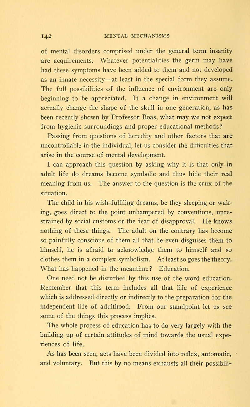 of mental disorders comprised under the general term insanity are acquirements. Whatever potentialities the germ may have had these symptoms have been added to them and not developed as an innate necessity—at least in the special form they assume. The full possibilities of the influence of environment are only beginning to be appreciated. If a change in environment will actually change the shape of the skull in one generation, as has been recently shown by Professor Boas, what may we not expect from hygienic surroundings and proper educational methods? Passing from questions of heredity and other factors that are uncontrollable in the individual, let us consider the difficulties that arise in the course of mental development. I can approach this question by asking why it is that only in adult life do dreams become symbolic and thus hide their real meaning from us. The answer to the question is the crux of the situation. The child in his wish-fulfiling dreams, be they sleeping or wak- ing, goes direct to the point unhampered by conventions, unre- strained by social customs or the fear of disapproval. He knows nothing of these things. The adult on the contrary has become so painfully conscious of them all that he even disguises them to himself, he is afraid to acknowledge them to himself and so clothes them in a complex symbolism. At least so goes the theory. What has happened in the meantime? Education. One need not be disturbed by this use of the word education. Remember that this term includes all that life of experience which is addressed directly or indirectly to the preparation for the independent life of adulthood. From our standpoint let us see some of the things this process implies. The whole process of education has to do very largely with the building up of certain attitudes of mind towards the usual expe- riences of life. As has been seen, acts have been divided into reflex, automatic, and voluntary. But this by no means exhausts all their possibili-