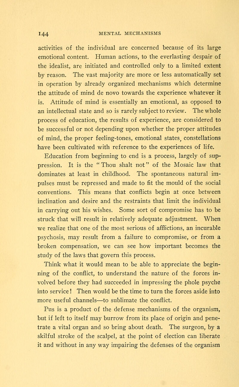 activities of the individual are concerned because of its large emotional content. Human actions, to the everlasting despair of the idealist, are initiated and controlled only to a limited extent by reason. The vast majority are more or less automatically set in operation by already organized mechanisms which determine the attitude of mind de novo towards the experience whatever it is. Attitude of mind is essentially an emotional, as opposed to an intellectual state and so is rarely subject to review. The whole process of education, the results of experience, are considered to be successful or not depending upon whether the proper attitudes of mind, the proper feeling-tones, emotional states, constellations have been cultivated with reference to the experiences of life. Education from beginning to end is a process, largely of sup- pression. It is the  Thou shalt not of the Mosaic law that dominates at least in childhood. The spontaneous natural im- pulses must be repressed and made to fit the mould of the social conventions. This means that conflicts begin at once between inclination and desire and the restraints that limit the individual in carrying out his wishes. Some sort of compromise has to be struck that will result in relatively adequate adjustment. When we realize that one of the most serious of afflictions, an incurable psychosis, may result from a failure to compromise, or from a broken compensation, we can see how important becomes the study of the laws that govern this process. Think what it would mean to be able to appreciate the begin- ning of the conflict, to understand the nature of the forces in- volved before they had succeeded in impressing the phole psyche into service! Then would be the time to turn the forces aside into more useful channels—to sublimate the conflict. Pus is a product of the defense mechanisms of the organism, but if left to itself may burrow from its place of origin and pene- trate a vital organ and so bring about death. The surgeon, by a skilful stroke of the scalpel, at the point of election can liberate it and without in any way impairing the defenses of the organism