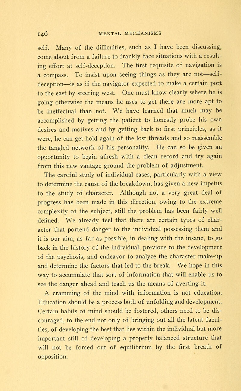 self. Many of the difficulties, such as I have been discussing, come about from a failure to frankly face situations with a result- ing effort at self-deception. The first requisite of navigation is a compass. To insist upon seeing things as they are not—self- deception—is as if the navigator expected to make a certain port to the east by steering west. One must know clearly where he is going otherwise the means he uses to get there are more apt to be ineffectual than not. We have learned that much may be accomplished by getting the patient to honestly probe his own desires and motives and by getting back to first principles, as it were, he can get hold again of the lost threads and so reassemble the tangled network of his personality. He can so be given an opportunity to begin afresh with a clean record and try again from this new vantage ground the problem of adjustment. The careful study of individual cases, particularly with a view to determine the cause of the breakdown, has given a new impetus to the study of character. Although not a very great deal of progress has been made in this direction, owing to the extreme complexity of the subject, still the problem has been fairly well defined. We already feel that there are certain types of char- acter that portend danger to the individual possessing them and it is our aim, as far as possible, in dealing with the insane, to go back in the history of the individual, previous to the development of the psychosis, and endeavor to analyze the character make-up and determine the factors that led to the break. We hope in this way to accumulate that sort of information that will enable us to see the danger ahead and teach us the means of averting it. A cramming of the mind with information is not education. Education should be a process both of unfolding and development. Certain habits of mind should be fostered, others need to be dis- couraged, to the end not only of bringing out all the latent facul- ties, of developing the best that lies within the individual but more important still of developing a properly balanced structure that will not be forced out of equilibrium by the first breath of opposition.