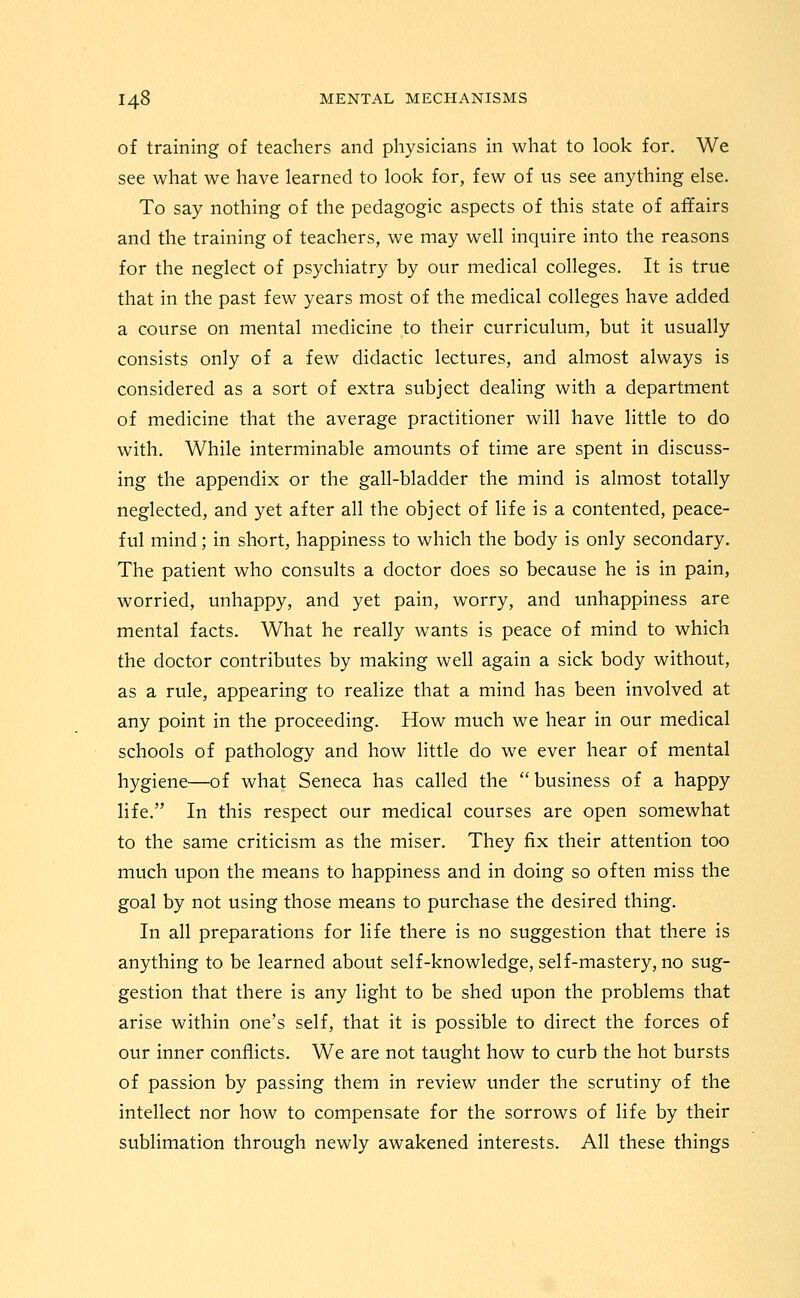 of training of teachers and physicians in what to look for. We see what we have learned to look for, few of us see anything else. To say nothing of the pedagogic aspects of this state of affairs and the training of teachers, we may well inquire into the reasons for the neglect of psychiatry by our medical colleges. It is true that in the past few years most of the medical colleges have added a course on mental medicine to their curriculum, but it usually consists only of a few didactic lectures, and almost always is considered as a sort of extra subject dealing with a department of medicine that the average practitioner will have little to do with. While interminable amounts of time are spent in discuss- ing the appendix or the gall-bladder the mind is almost totally neglected, and yet after all the object of life is a contented, peace- ful mind; in short, happiness to which the body is only secondary. The patient who consults a doctor does so because he is in pain, worried, unhappy, and yet pain, worry, and unhappiness are mental facts. What he really wants is peace of mind to which the doctor contributes by making well again a sick body without, as a rule, appearing to realize that a mind has been involved at any point in the proceeding. How much we hear in our medical schools of pathology and how little do we ever hear of mental hygiene—of what Seneca has called the  business of a happy life. In this respect our medical courses are open somewhat to the same criticism as the miser. They fix their attention too much upon the means to happiness and in doing so often miss the goal by not using those means to purchase the desired thing. In all preparations for life there is no suggestion that there is anything to be learned about self-knowledge, self-mastery, no sug- gestion that there is any light to be shed upon the problems that arise within one's self, that it is possible to direct the forces of our inner conflicts. We are not taught how to curb the hot bursts of passion by passing them in review under the scrutiny of the intellect nor how to compensate for the sorrows of life by their sublimation through newly awakened interests. All these things