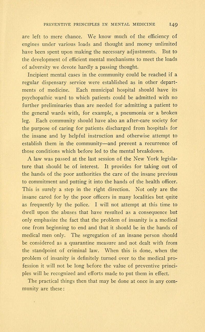 are left to mere chance. We know much of the efficiency of engines under various loads and thought and money unlimited have been spent upon making the necessary adjustments. But to the development of efficient mental mechanisms to meet the loads of adversity we devote hardly a passing thought. Incipient mental cases in the community could be reached if a regular dispensary service were established as in other depart- ments of medicine. Each municipal hospital should have its psychopathic ward to which patients could be admitted with no further preliminaries than are needed for admitting a patient to the general wards with, for example, a pneumonia or a broken leg. Each community should have also an after-care society for the purpose of caring for patients discharged from hospitals for the insane and by helpful instruction and otherwise attempt to establish them in the community—and prevent a recurrence of those conditions which before led to the mental breakdown. A law was passed at the last session of the New York legisla- ture that should be of interest. It provides for taking out of the hands of the poor authorities the care of the insane previous to commitment and putting it into the hands of the health officer. This is surely a step in the right direction. Not only are the insane cared for by the poor officers in many localities but quite as frequently by the police. I will not attempt at this time to dwell upon the abuses that have resulted as a consequence but only emphasize the fact that the problem of insanity is a medical one from beginning to end and that it should be in the hands of medical men only. The segregation of an insane person should be considered as a quarantine measure and not dealt with from the standpoint of criminal law. When this is done, when the problem of insanity is definitely turned over to the medical pro- fession it will not be long before the value of preventive princi- ples will be recognized and efforts made to put them in effect. The practical things then that may be done at once in any com- munity are these: