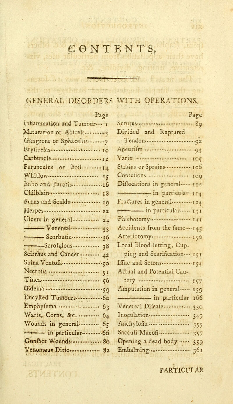 GENERAL DISORDERS WITH OPERATIONS-. Page infianunation and Tumour* •• i Maturation or Abfcefs 3 Gangrene or Sphacelus 7 Eryilpelas >* ■• 10 Carbuncle 12 Furunculus or Boil 14 Whitlow 15 Bubo and Parotis 16 Chilblain •■ Burns and Scalds Herpes Ulcers in general ■■ ■ ■ Venereal Scorbutic • ———Scrofulous IS 19 22 ^+ 33 36 38 42 Scirrhus and Cancer Spina Ventofa —.^o Necrofts ••••• •• —•• 51 Tinea • j6 CEdema ..•>•.••*«•'...... «;q ]Encyfted TiHTiorurs- 60 Emphyfema 63 Warts, Corns, &c, •— 64 Wounds in general 6^ —« in particular 66 Gunfliot Wounds ••.— 80 Venomoui Ditto..» ...• 82 Page Sutures 89 Divided and Ruptured Tendon 92 Aneurifm 93 Varix 105 Strains or Sprains 106 Contufions icp Diflocations in general iiz in particular 114 Fraftures in general 124 —— in particular 131 Phlebotomy 141 Accidents from the fame--'145 Arteriotomy i jo Local Elood-letting, Cup- ping and Scarification— 151 Iffue and Setons 154 Aflual and Potential Cau- tery 157 Amputation in general 159 in particular 166 Venereal Difeafe 330 Inoculation 349 Anchylofii 355 Sacculi Mucoii 357 Opening a dead body 359 Embalming'^? -^61 PARTICULAR