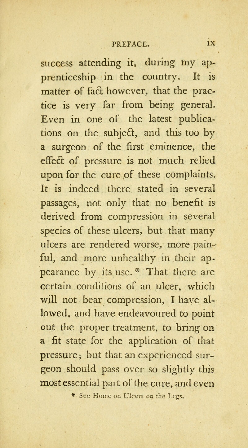 success attending it5 during, my ap- prenticeship in the country. It is matter of fad however, that the prac- tice is very far from being general Even in one of the latest publica- tions on the subject, and this too by a surgeon of the first eminence, the effeft of pressure is not much relied upon for the cure of these complaints. It is indeed there stated in several passages, not only that no benefit is derived from compression in several species of these ulcers, but that many ulcers are rendered worse, more pain- ful, and more unhealthy in their ap- pearance by its use. * That there are certain conditions of an ulcer, which will not bear compression, I have al- lowed, and have endeavoured to point out the proper treatment, to bring on a fit state for the application of that pressure; but that an experienced sur- geon should pass over so slightly this most essential part of the cure, and even * See Home on Ulcers oil the Legs.