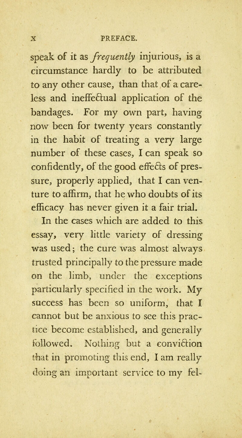 speak of it as frequently injurious* is a circumstance hardly to be attributed to any other cause, than that of a care- less and ineffe&ual application of the bandages. For my own part, having now been for twenty years constantly in the habit of treating a very large number of these cases, I can speak so confidently, of the good effefts of pres- sure, properly applied, that I can ven- ture to affirm, that he who doubts of its efficacy has never given it a fair trial. In the cases which are added to this essay, very little variety of dressing was used; the cure was almost always trusted principally to the pressure made on the limb, under the exceptions particularly specified in the work. My success has been so uniform, that I cannot but be anxious to see this prac- tice become established, and generally followed. Nothing but a eonviftion that in promoting this end, I am really doing an important service to my feL
