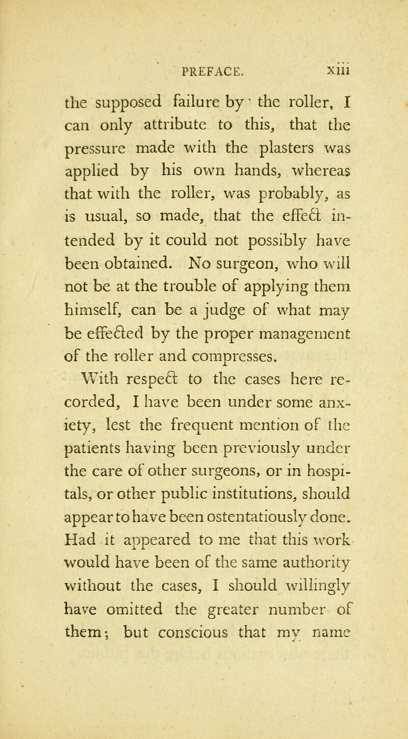 the supposed failure by * the roller, I can only attribute to this, that the pressure made with the plasters was applied by his own hands, whereas that with the roller, was probably, as is usual, so made, that the effe<5i in- tended by it could not possibly have been obtained. No surgeon, who will not be at the trouble of applying them himself, can be a judge of what may be effefted by the proper management of the roller and compresses. With respeft to the cases here re- corded, I have been under some anx- iety, lest the frequent mention of the patients having been previously under the care of other surgeons, or in hospi- tals, or other public institutions, should appear to have been ostentatiously done. Had it appeared to me that this work would have been of the same authority without the cases, I should willingly have omitted the greater number of them; but conscious that my name