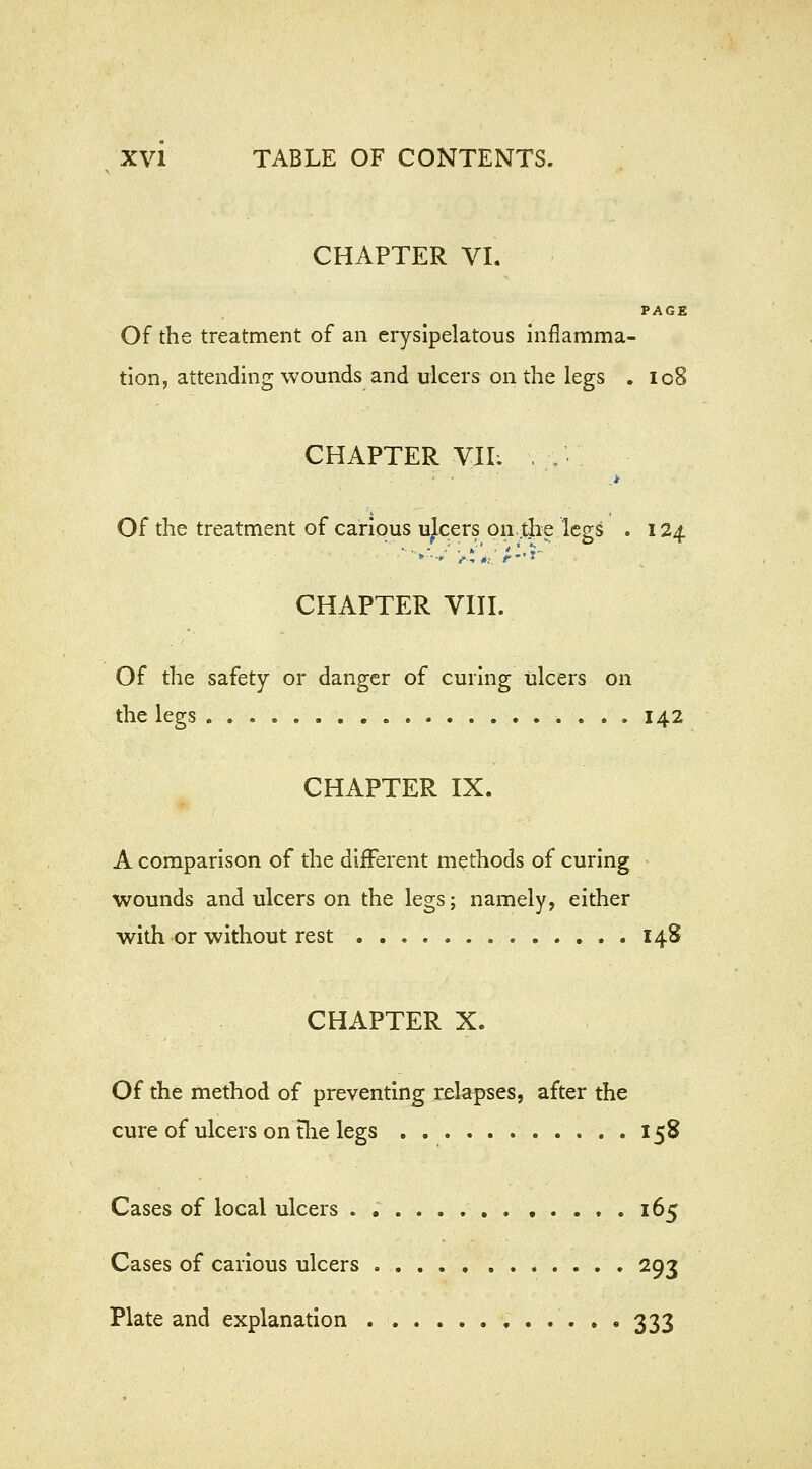 CHAPTER VI. PAGE Of the treatment of an erysipelatous inflamma- tion, attending wounds and ulcers on the legs . 108 CHAPTER VIL . ;; ■ .* Of the treatment of carious ujcers on the legs . 124. CHAPTER VIII. Of the safety or danger of curing ulcers on the legs 142 CHAPTER IX. A comparison of the different methods of curing wounds and ulcers on the legs; namely, either with or without rest 148 CHAPTER X. Of the method of preventing relapses, after the cure of ulcers on the legs 158 Cases of local ulcers 165 Cases of carious ulcers 293 Plate and explanation 333