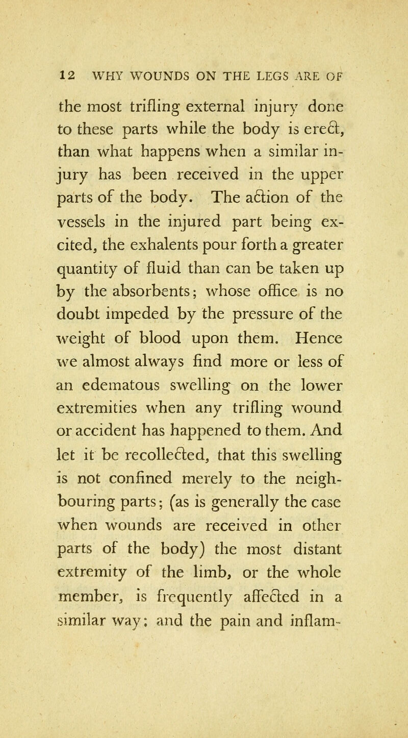 the most trifling external injury done to these parts while the body is erect, than what happens when a similar in- jury has been received in the upper parts of the body. The aftion of the vessels in the injured part being ex- cited, the exhalents pour forth a greater quantity of fluid than can be taken up by the absorbents; whose office is no doubt impeded by the pressure of the weight of blood upon them. Hence we almost always find more or less of an edematous swelling on the lower extremities when any trifling wound or accident has happened to them. And let it be recolle&ed, that this swelling is not confined merely to the neigh- bouring parts; (as is generally the case when wounds are received in other parts of the body) the most distant extremity of the limb, or the whole member, is frequently affected in a similar way; and the pain and inflam-