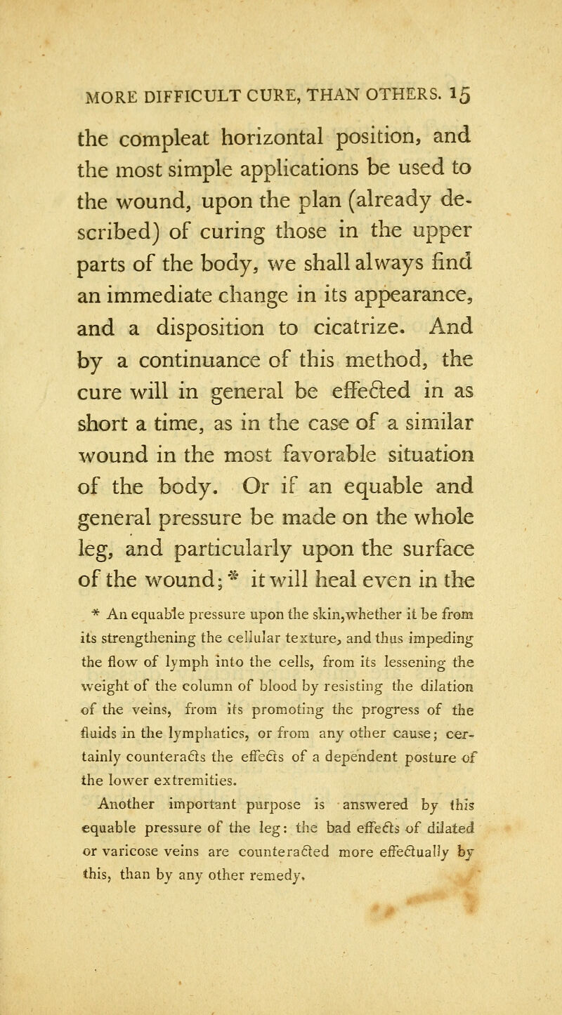 the compleat horizontal position, and the most simple applications be used to the wound, upon the plan (already de- scribed) of curing those in the upper parts of the body, we shall always find an immediate change in its appearance, and a disposition to cicatrize. And by a continuance of this method, the cure will in general be effe&ed in as short a time, as in the case of a similar wound in the most favorable situation of the body. Or if an equable and general pressure be made on the whole leg, and particularly upon the surface of the wound; * it will heal even in the * An equable pressure upon the skin,whether it be from its strengthening the cellular texture, and thus impeding the flow of lymph into the cells, from its lessening the weight of the column of blood by resisting the dilation of the veins, from its promoting the progress of the fluids in the lymphatics, or from any other cause; cer- tainly counteracts the effects of a dependent posture of the lower extremities. Another important purpose is answered by this equable pressure of the leg: the bad effects of dilated or varicose veins are counteracted more effectually by this, than by any other remedy,