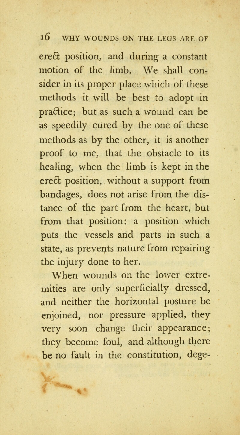 ereft position, and during a constant motion of the limb. We shall con- sider in its proper place which of these methods it will be best to adopt in pra&ice; but as such a wound can be as speedily cured by the one of these methods as by the other, it is another proof to me, that the obstacle to its healing, when the limb is kept in the ereft position, without a support from bandages, does not arise from the dis- tance of the part from the heart, but from that position: a position which puts the vessels and parts in such a state, as prevents nature from repairing the injury done to her. When wounds on the lower extre- mities are only superficially dressed, and neither the horizontal posture be enjoined, nor pressure applied, they very soon change their appearance; they become foul, and although there be no fault in the constitution, dege-