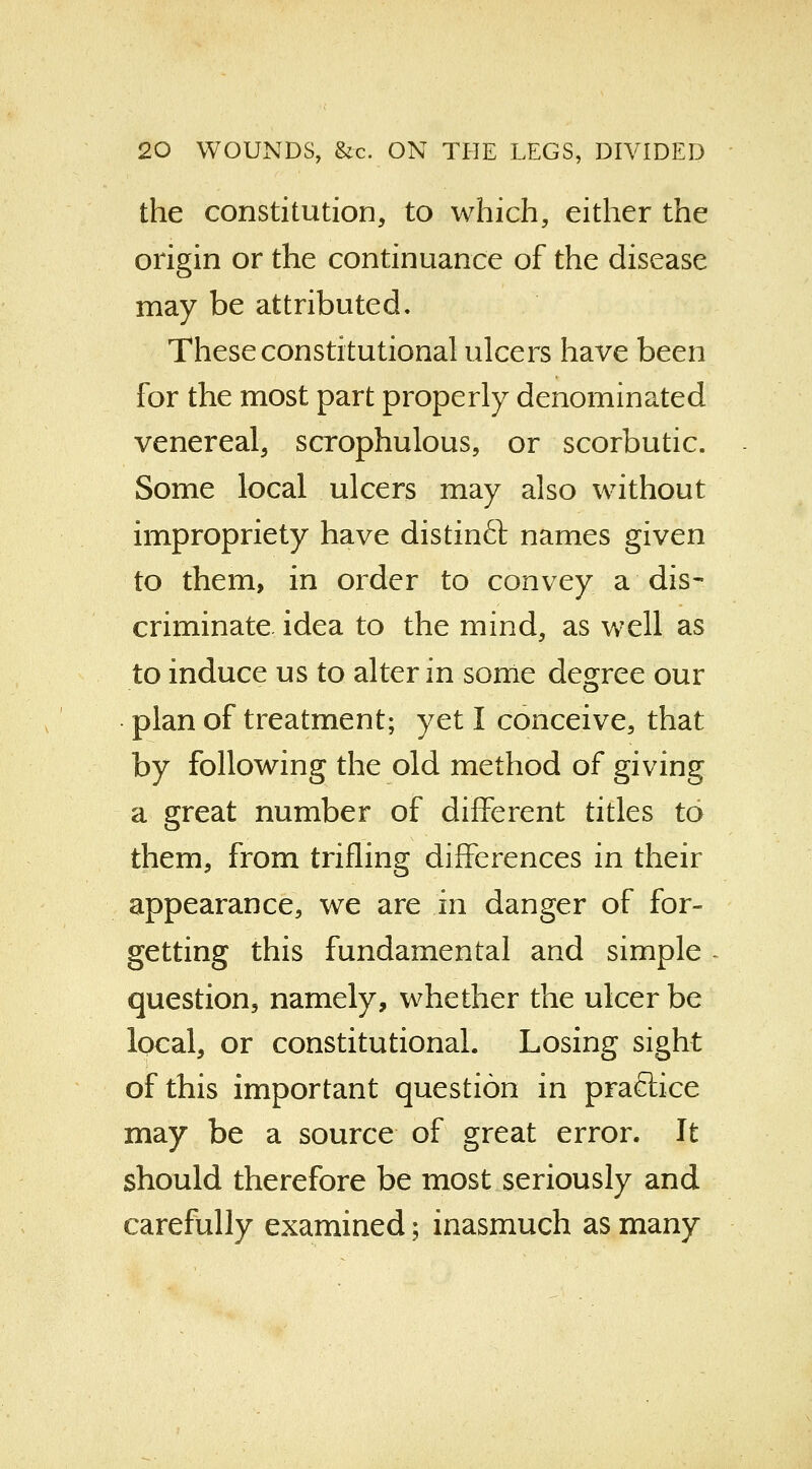 the constitution, to which, either the origin or the continuance of the disease may be attributed. These constitutional ulcers have been for the most part properly denominated venereal, scrophulous, or scorbutic. Some local ulcers may also without impropriety have distinft names given to them, in order to convey a dis- criminate, idea to the mind, as well as to induce us to alter in some degree our plan of treatment; yet I conceive, that by following the old method of giving a great number of different titles to them, from trifling differences in their appearance, we are in danger of for- getting this fundamental and simple question, namely, whether the ulcer be local, or constitutional. Losing sight of this important question in practice may be a source of great error. It should therefore be most seriously and carefully examined; inasmuch as many