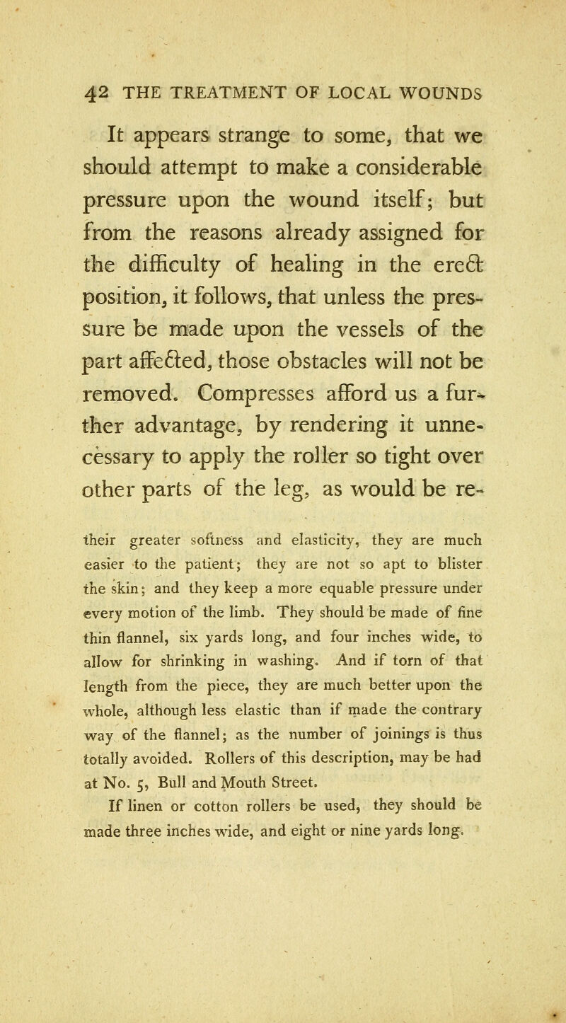 It appears strange to some, that we should attempt to make a considerable pressure upon the wound itself; but from the reasons already assigned for the difficulty of healing in the ereft position, it follows, that unless the pres- sure be made upon the vessels of the part affe&ed, those obstacles will not be removed. Compresses afford us a fur- ther advantage, by rendering it unne- cessary to apply the roller so tight over other parts of the leg, as would be re- their greater softness and elasticity, they are much easier to the patient; they are not so apt to blister the skin; and they keep a more equable pressure under every motion of the limb. They should be made of fine thin flannel, six yards long, and four inches wide, to allow for shrinking in washing. And if torn of that length from the piece, they are much better upon the whole, although less elastic than if made the contrary way of the flannel; as the number of joinings is thus totally avoided. Rollers of this description, may be had at No. 5, Bull and Mouth Street. If linen or cotton rollers be used, they should be made three inches wide, and eight or nine yards long.