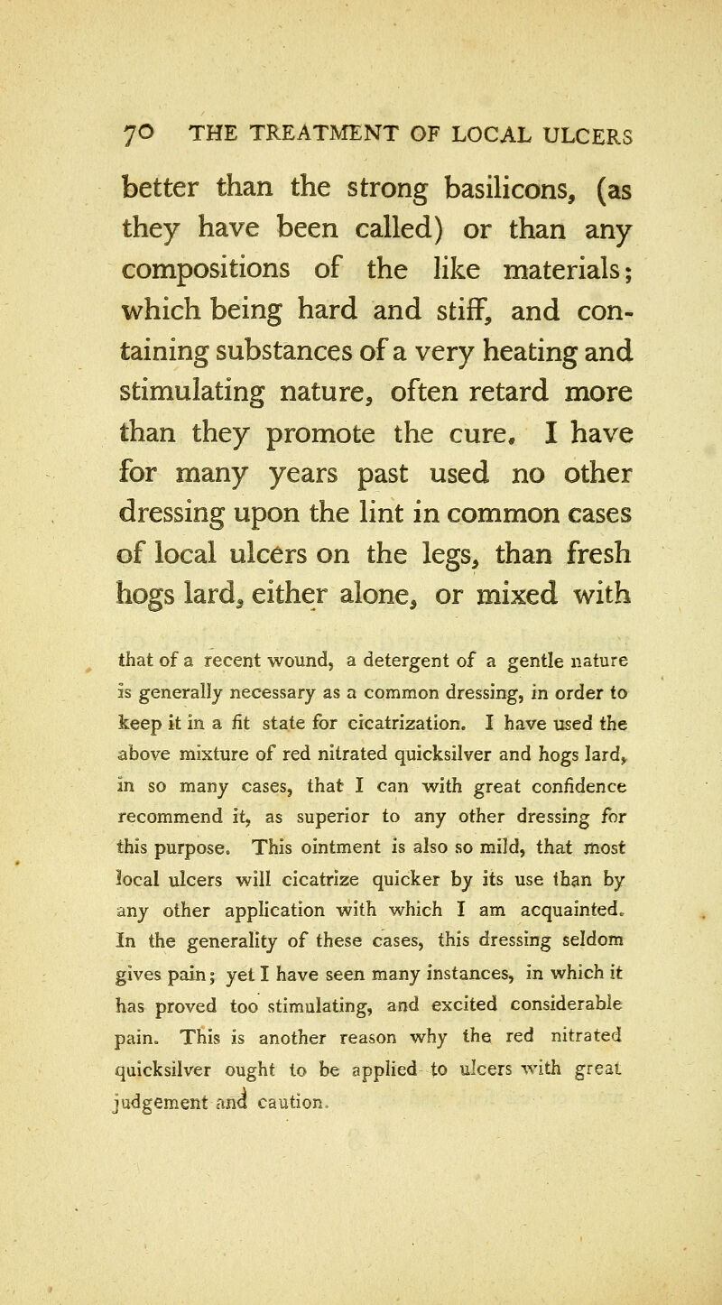 better than the strong basilicons, (as they have been called) or than any compositions of the like materials; which being hard and stiff, and con- taining substances of a very heating and stimulating nature, often retard more than they promote the cure, I have for many years past used no other dressing upon the lint in common cases of local ulcers on the legs, than fresh hogs lard*, either alone, or mixed with that of a recent wound, a detergent of a gentle nature is generally necessary as a common dressing, in order to keep it in a fit state for cicatrization. I have used the above mixture of red nitrated quicksilver and hogs lard, In so many cases, that I can with great confidence recommend it, as superior to any other dressing for this purpose* This ointment is also so mild, that most local ulcers will cicatrize quicker by its use than by any other application with which I am acquainted. In the generality of these cases, this dressing seldom gives pain; yet I have seen many instances, in which it has proved too stimulating, and excited considerable pain* This is another reason why the red nitrated quicksilver ought to be applied to ulcers with great judgement ana caution.