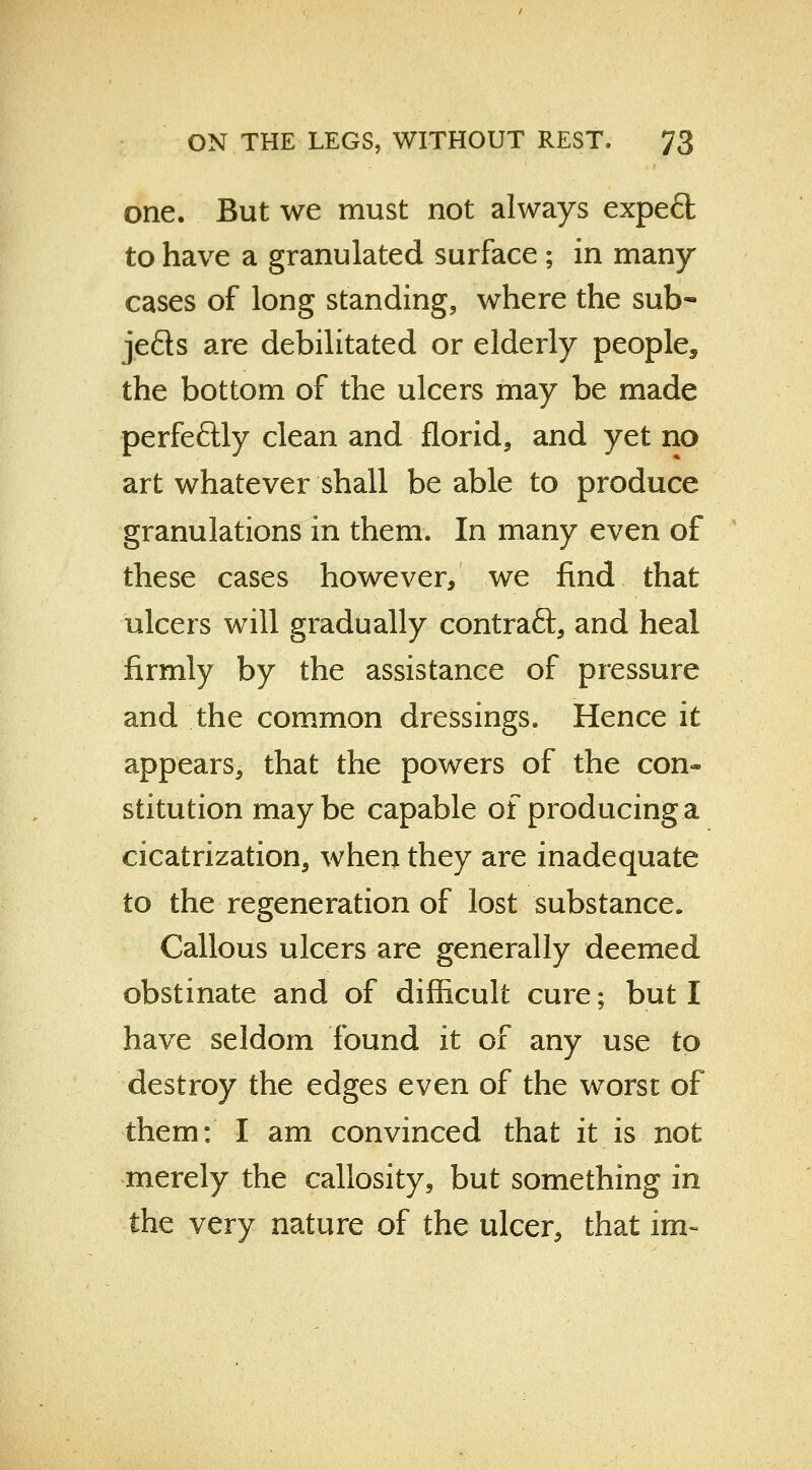 one. But we must not always expeft to have a granulated surface ; in many cases of long standing, where the sub- jefts are debilitated or elderly people^ the bottom of the ulcers may be made perfectly clean and florid, and yet no art whatever shall be able to produce granulations in them. In many even of these cases however, we find that ulcers will gradually contraft, and heal firmly by the assistance of pressure and the common dressings. Hence it appears, that the powers of the con- stitution maybe capable of producing a cicatrization, when they are inadequate to the regeneration of lost substance. Callous ulcers are generally deemed obstinate and of difficult cure; but I have seldom found it of any use to destroy the edges even of the worst of them: I am convinced that it is not merely the callosity, but something in the very nature of the ulcer, that im~