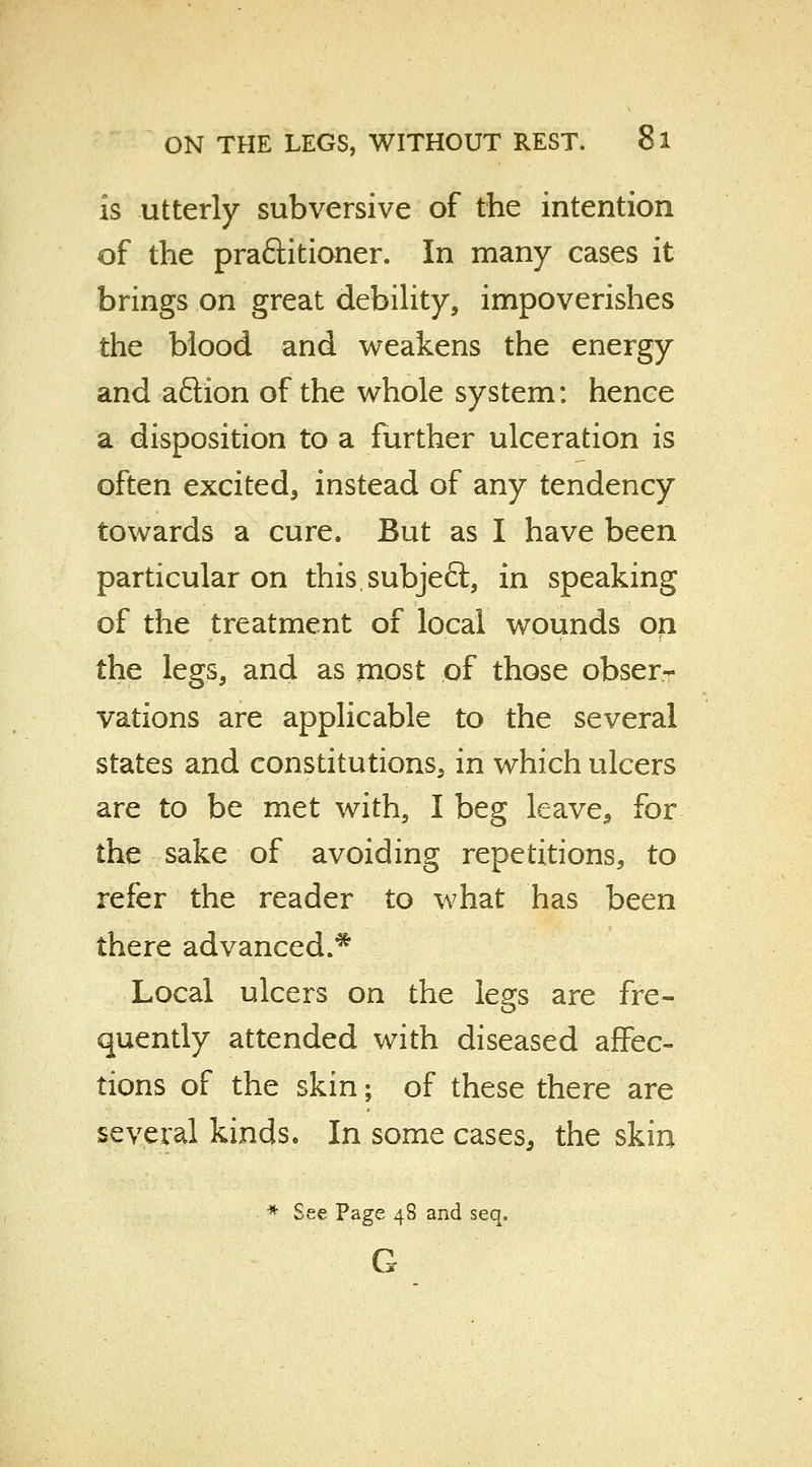 is utterly subversive of the intention of the pra&itioner. In many cases it brings on great debility, impoverishes the blood and weakens the energy and aflion of the whole system: hence a disposition to a further ulceration is often excited, instead of any tendency towards a cure. But as I have been particular on thissubjeft, in speaking of the treatment of local wounds on the legs, and as most of those obser- vations are applicable to the several states and constitutions, in which ulcers are to be met with, I beg leave, for the sake of avoiding repetitions, to refer the reader to what has been there advanced.* Local ulcers on the legs are fre- quently attended with diseased affec- tions of the skin; of these there are several kinds. In some cases, the skin * See Page 48 and seq. G