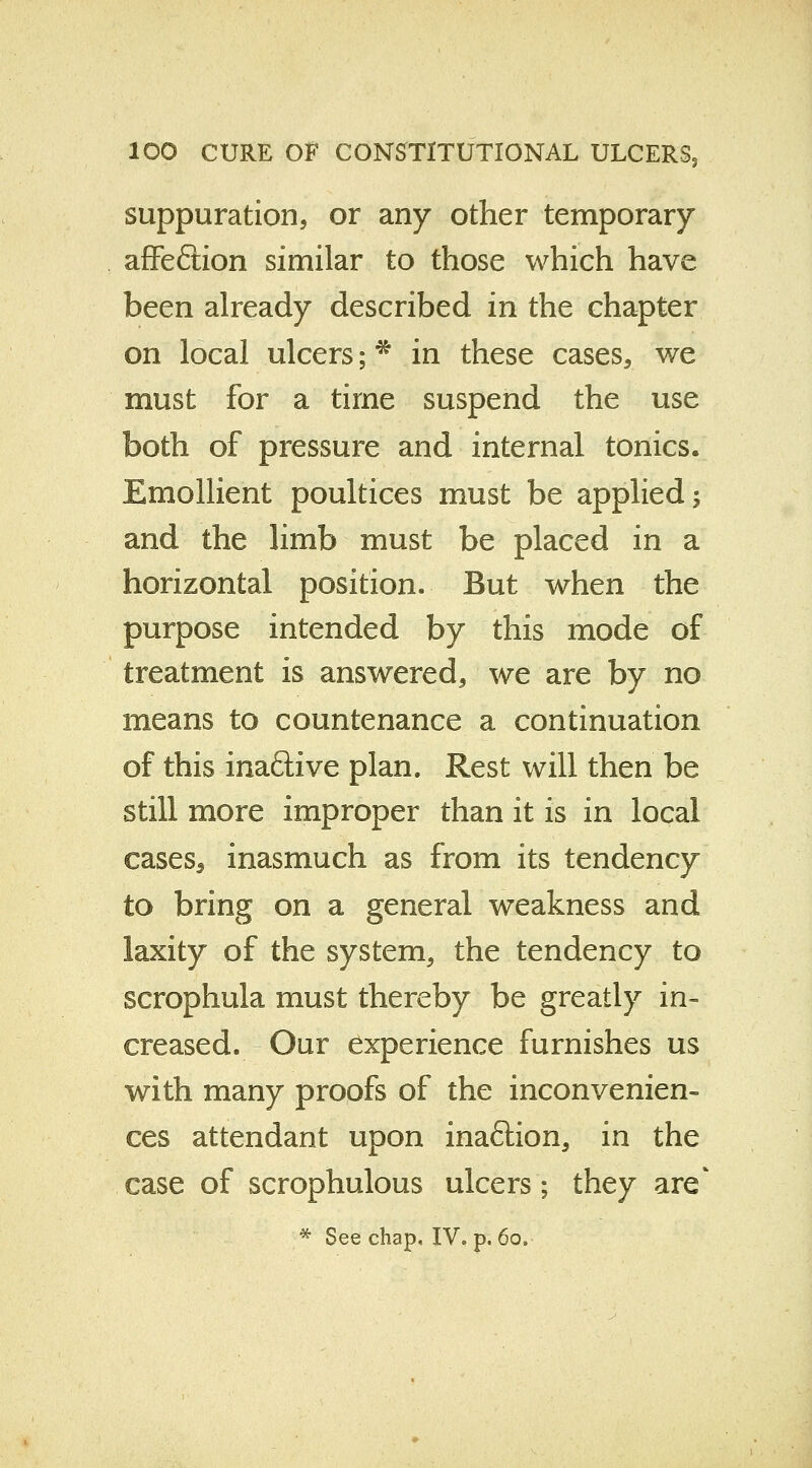 suppuration, or any other temporary affeftion similar to those which have been already described in the chapter on local ulcers; * in these cases, we must for a time suspend the use both of pressure and internal tonics. Emollient poultices must be applied; and the limb must be placed in a horizontal position. But when the purpose intended by this mode of treatment is answered, we are by no means to countenance a continuation of this inaflive plan. Rest will then be still more improper than it is in local caseSs inasmuch as from its tendency to bring on a general weakness and laxity of the system., the tendency to scrophula must thereby be greatly in- creased. Our experience furnishes us with many proofs of the inconvenien- ces attendant upon inaftion, in the case of scrophulous ulcers; they are* * See chap. IV. p. 60.