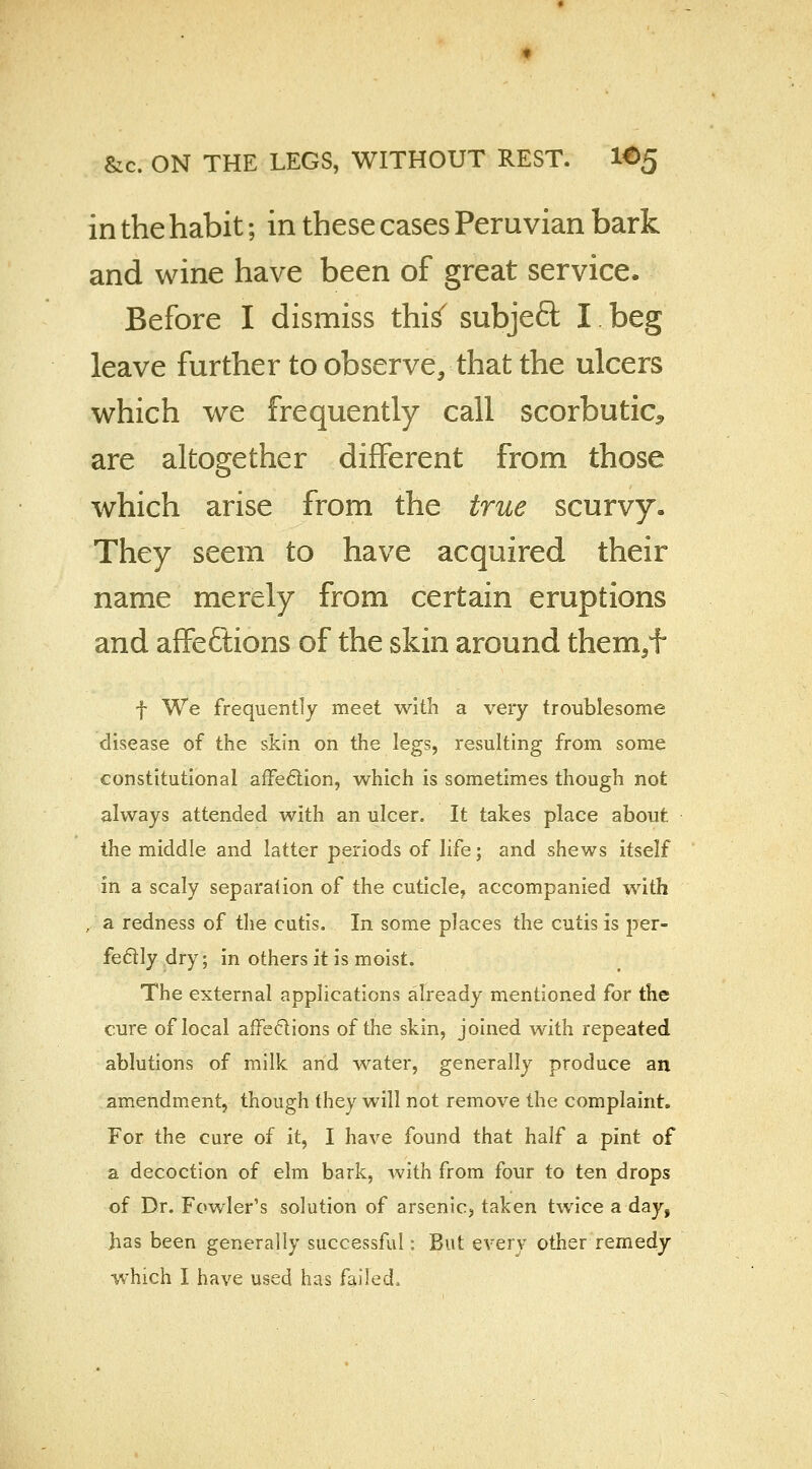 in the habit; in these cases Peruvian bark and wine have been of great service, Before I dismiss this' subjeft I beg leave further to observe, that the ulcers which we frequently call scorbutic^ are altogether different from those which arise from the true scurvy. They seem to have acquired their name merely from certain eruptions and affeftions of the skin around them/f f We frequently meet with a very troublesome disease of the skin on the legs, resulting from some constitutional affection, which is sometimes though not always attended with an ulcer. It takes place about, the middle, and latter periods of life; and shews itself in a scaly separation of the cuticle, accompanied with , a redness of the cutis. In some places the cutis is per- fectly dry; in others it is moist. The external applications already mentioned for the cure of local affections of the skin, joined with repeated ablutions of milk and water, generally produce an amendment, though they will not remove the complaint. For the cure of it, I have found that half a pint of a decoction of elm bark, with from four to ten drops of Dr. Fowler's solution of arsenic, taken twice a day, has been generally successful: But every other remedy which I have used has failed.