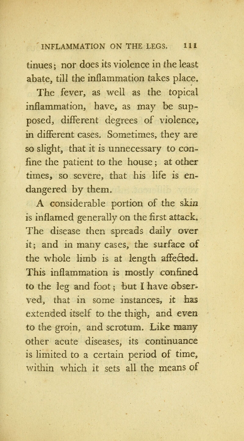 tinues; nor does its violence in the least abate, till the inflammation takes place. The fever, as well as the topical inflammation, have, as may be sup- posed, different degrees of violence, in different cases. Sometimes, they are so slight, that it is unnecessary to con- fine the patient to the house; at other times, so severe, that his life is en- dangered by them. A considerable portion of the skin is inflamed generally on the first attack* The disease then spreads daily over it; and in many cases, the surface of the whole limb is at length affefted. This inflammation is mostly confined to the leg and foot; but I have obser- ved, that in some instances, it has extended itself to the thigh, and even to the groin, and scrotum. Like many other acute diseases, its continuance is limited to a certain period of time^ within which it sets all the means of