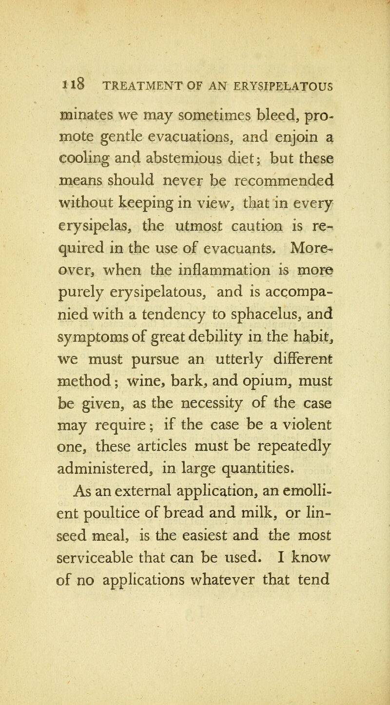 minates we may sometimes bleed, pro- mote gentle evacuations, and enjoin a cooling and abstemious diet; but these means should never be recommended without keeping in view, that in every erysipelas, the utmost caution is re- quired in the use of evacuants. More- over when the inflammation is more purely erysipelatous, and is accompa- nied with a tendency to sphacelus, and symptoms of great debility in the habit, we must pursue an utterly different method; wine* bark, and opium, must be given, as the necessity of the case may require; if the case be a violent one, these articles must be repeatedly administered, in large quantities. As an external application, an emolli- ent poultice of bread and milk, or lin- seed meal, is the easiest and the most serviceable that can be used. I know of no applications whatever that tend