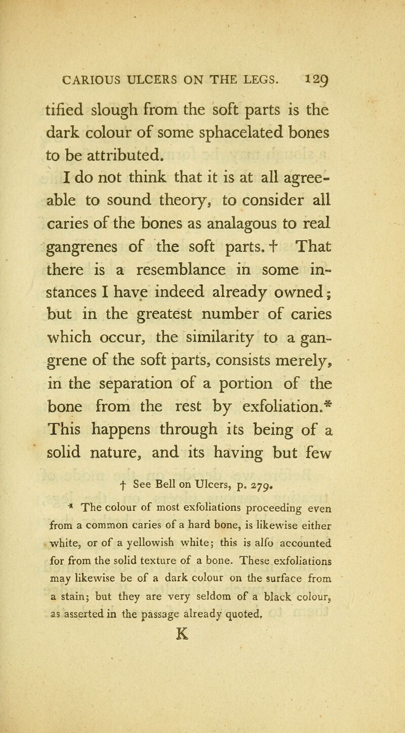 tified slough from the soft parts is the dark colour of some sphacelated bones to be attributed. I do not think that it is at all agree- able to sound theory, to consider all caries of the bones as analagous to real gangrenes of the soft parts, t That there is a resemblance in some in« stances I have indeed already owned; but in the greatest number of caries which occur, the similarity to a gan- grene of the soft parts, consists merely* in the separation of a portion of the bone from the rest by exfoliation.* This happens through its being of a solid nature, and its having but few f See Bell on Ulcerss p. zjg* * The colour of most exfoliations proceeding even from a common caries of a hard bone, is likewise either white, or of a yellowish white; this is alfo accounted for from the solid texture of a bone. These exfoliations may likewise be of a dark colour on the surface from a stain; but they are very seldom of a black colour9 as asserted in the passage already quoted, K