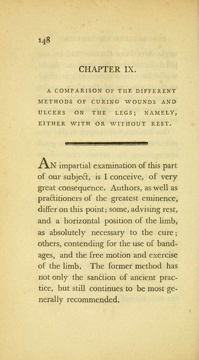 CHAPTER IX. A COMPARISON OF THE DIFFERENT METHODS OF CURING WOUNDS AND ULCERS ON THE LEGS; NAMELYS EITHER WITH OR WITHOUT REST. XjlN impartial examination of this part of our subject, is I conceive, of very great consequence. Authors, as well as praftitioners of the greatest eminence, differ on this point; some, advising rest, and a horizontal position of the limb, as absolutely necessary to the cure; others, contending for the use of band- ages, and the free motion and exercise of the limb. The former method has not only the sanftion of ancient prac- tice, but still continues to be most ge- nerally recommended.