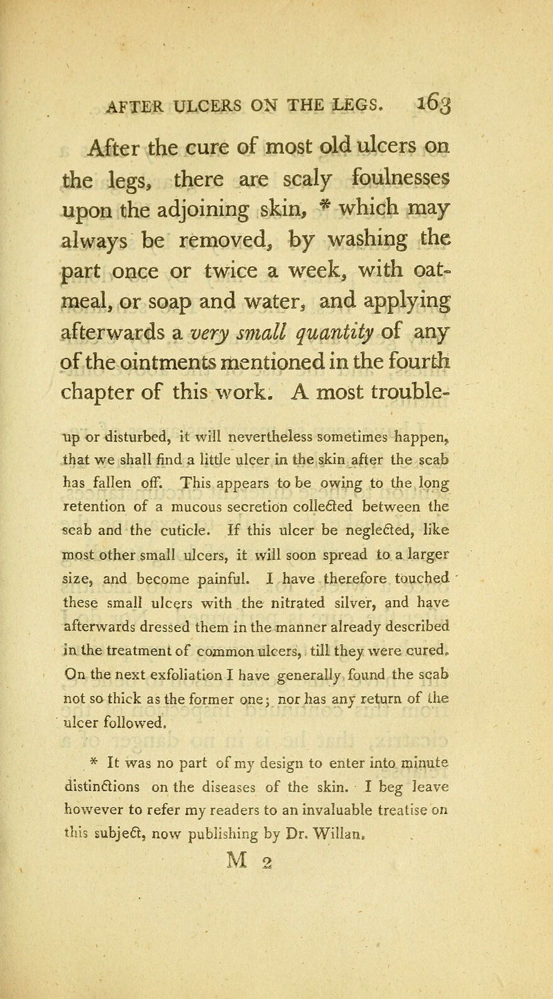 After the cure of most old ulcers on the legs, there are scaly foulnesses upon the adjoining skin, ft which may always be removed, by washing the part once or twice a week, with oat- meal, or soap and waters and applying afterwards a very small quantity of any of the ointments mentioned in the fourth chapter of this work. A most trouble- up or disturbed, it will nevertheless sometimes happen,, that we shall find a little ulcer in the skin after the scab has fallen off. This appears to be owing to the long retention of a mucous secretion collected between the scab and the cuticle. If this ulcer be neglected, like most other small ulcers, it will soon spread to a larger size, and become painful. I have therefore touched these small ulcers with the nitrated silver, and have afterwards dressed them in the manner already described in the treatment of common ulcers, till they were curedo On the next exfoliation I have generally found the scab not so thick as the former ones nor has any return of the ulcer followed, * It was no part of my design to enter into minute distinctions on the diseases of the skin. I beg leave however to refer my readers to an invaluable treatise on this subject, now publishing by Dr« Willan* M 2