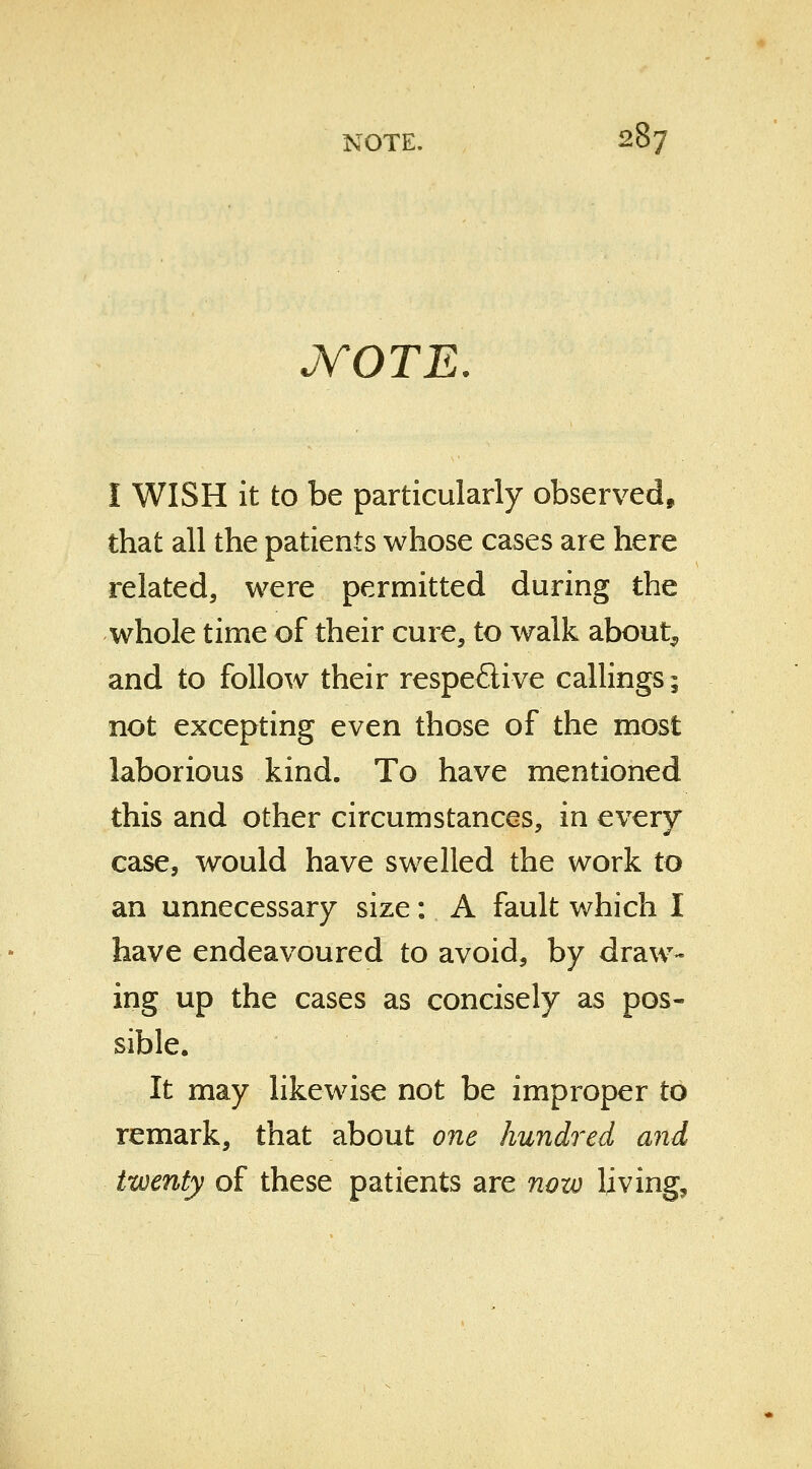 jYOTE. I WISH it to be particularly observed, that all the patients whose cases are here related, were permitted during the whole time of their cure, to walk about, and to follow their respective callings; not excepting even those of the most laborious kind. To have mentioned this and other circumstances, in every case, would have swelled the work to an unnecessary size: A fault which I have endeavoured to avoid, by draw- ing up the cases as concisely as pos- sible. It may likewise not be improper to remark, that about one hundred and twenty of these patients are now living,