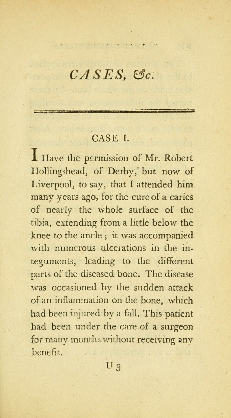 CASES, &c: CASE L X Have the permission of Mr. Robert Hollingshead, of Derby/ but now of Liverpool, to say, that I attended him many years ago, for the cure of a caries of nearly the whole surface of the tibia, extending from a little below the knee to the ancle ; it was accompanied with numerous ulcerations in the in- teguments, leading to the different parts of the diseased bone. The disease was occasioned by the sudden attack of an inflammation on the bone, which had been injured by a fall. This patient had been under the care of a surgeon for many months v/ithout receiving any benefit. us