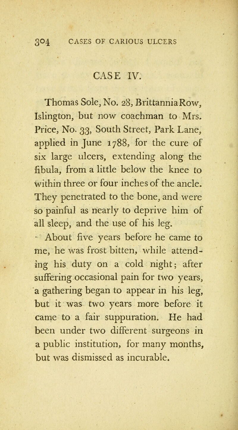 CASE IV. Thomas Sole, No. 28, BrittanniaRow, Islington, but now coachman to Mrs. Price, No. 33, South Street, Park Lane, applied in June 1788, for the cure of six large ulcers, extending along the fibula, from a little below the knee to within three or four inches of the ancle. They penetrated to the bone, and were so painful as nearly to deprive him of all sleep, and the use of his leg. - About five years before he came to me, he was frost bitten, while attend- ing his duty on a cold night; after suffering occasional pain for two years, a gathering began to appear in his leg, but it was two years more before it came to a fair suppuration. He had been under two different surgeons in a public institution, for many months, but was dismissed as incurable.