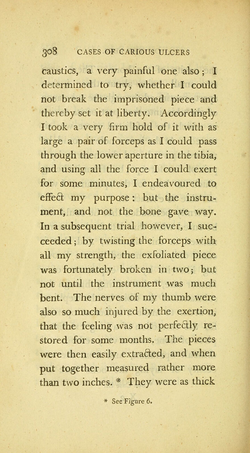 caustics, a very painful one also; I determined to try, whether I could not break the imprisoned piece and thereby set it at liberty. Accordingly I took a very firm hold of it with as large a pair of forceps as I could pass through the lower aperture in the tibia, and using all the force I could exert for some minutes, I endeavoured to effect my purpose: but the instru- ment, and not the bone gave way. In a subsequent trial however, I suc- ceeded ; by twisting the forceps with all my strength, the exfoliated piece was fortunately broken in two; but not until the instrument was much bent. The nerves of my thumb were also so much injured by the exertion, that the feeling was not perfectly re- stored for some months. The pieces were then easily extrafted, and when put together measured rather more than two inches. * They were as thick