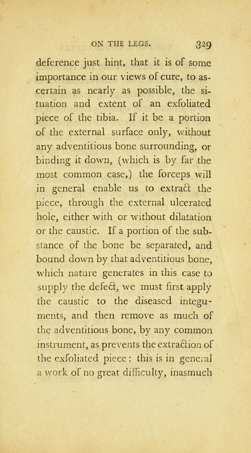 deference just hint, that it is of some importance in our views of cure, to as- certain as nearly as possible, the si- tuation and extent of an exfoliated piece of the tibia. If it be a portion of the external surface only, without any adventitious bone surrounding, or binding it down, (which is by far the most common case,) the forceps will in general enable us to extract the piece, through the external ulcerated hole, either with or without dilatation or the caustic. If a portion of the sub- stance of the bone be separated, and bound down by that adventitious bone, which nature generates in this case to supply the defeft, we must first apply the caustic to the diseased integu- ments, and then remove as much of the adventitious bone, by any common instrument, as prevents the extraftion of the exfoliated piece : this is in general a work of no great difficulty, inasmuch