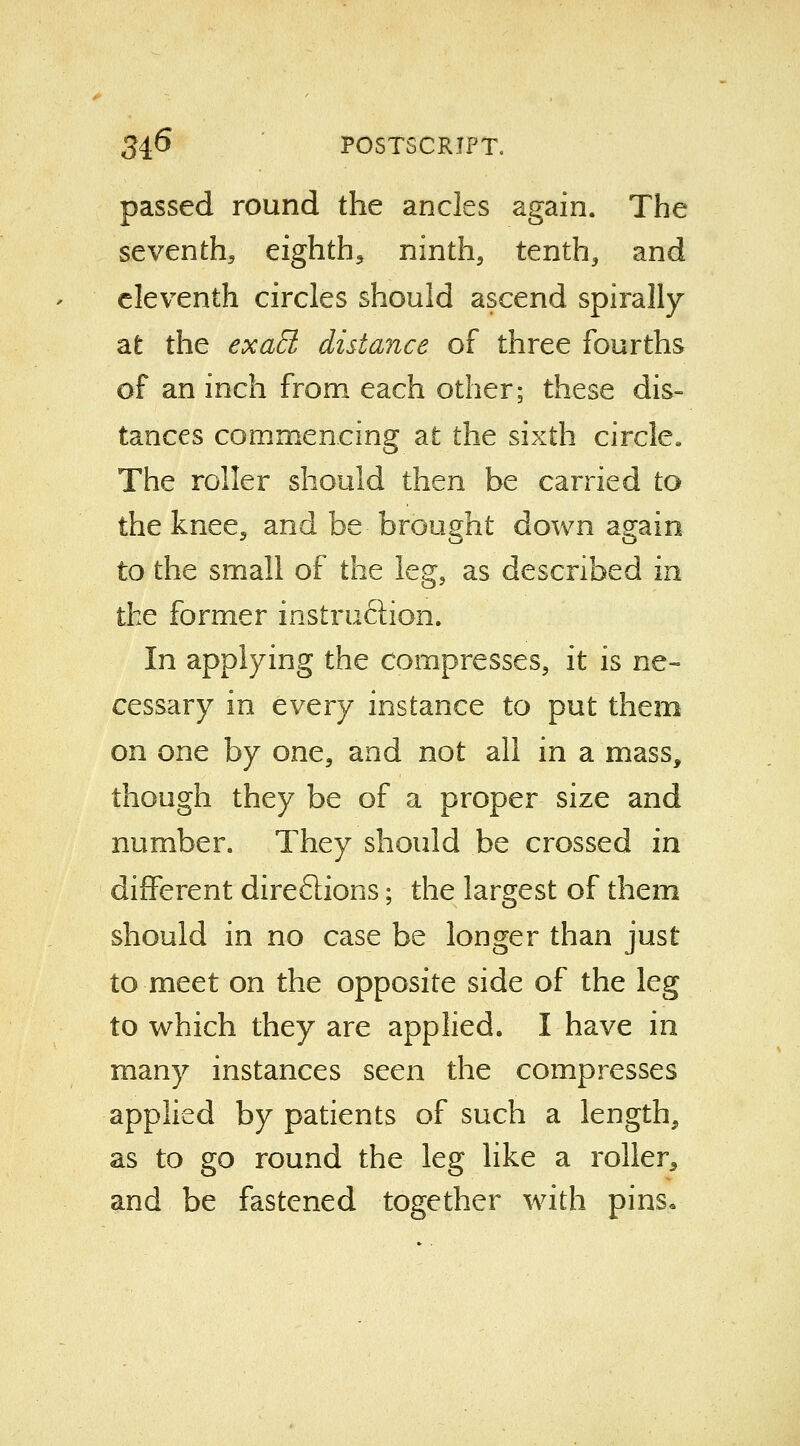 passed round the ancles again. The seventh, eighth, ninth, tenth, and eleventh circles should ascend spirally at the exaEt distance of three fourths of an inch from each other; these dis- tances commencing at the sixth circle The roller should then be carried to the knee, and be brought down again to the small of the leg, as described in the former instruction. In applying the compresses, it is ne- cessary in every instance to put them on one by one, and not all in a mass, though they be of a proper size and number. They should be crossed in different direflions; the largest of them should in no case be longer than just to meet on the opposite side of the leg to which they are applied. I have in many instances seen the compresses applied by patients of such a length, as to go round the leg like a roller, and be fastened together with pins.
