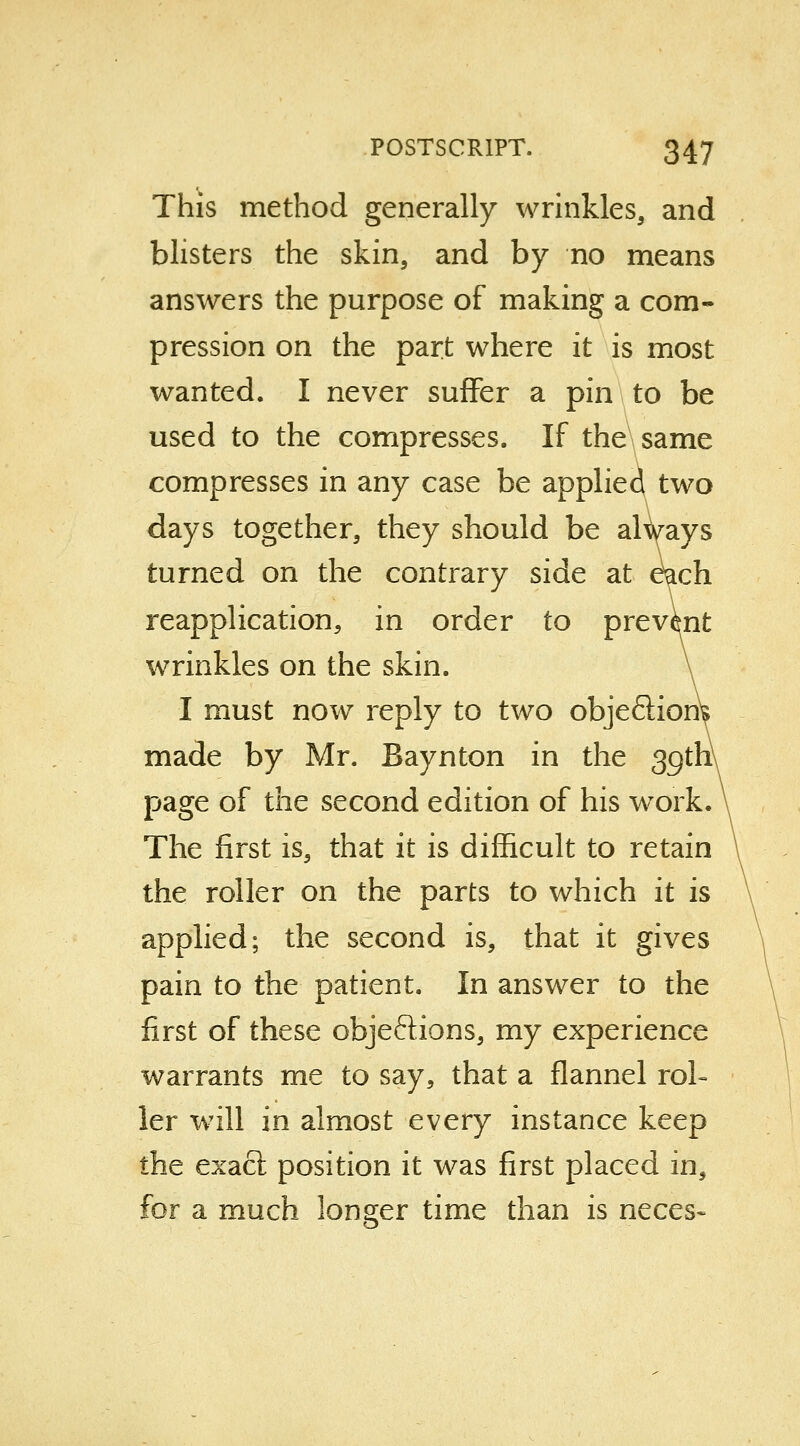 This method generally wrinkles, and blisters the skin, and by no means answers the purpose of making a com- pression on the part where it is most wanted. I never suffer a pin to be used to the compresses. If the same compresses in any case be applied two days together, they should be always turned on the contrary side at e^ch reapplication, in order to prevent wrinkles on the skin. I must now reply to two objeftiorii made by Mr. Baynton in the 3gth\ page of the second edition of his work. The first is, that it is difficult to retain the roller on the parts to which it is applied; the second is, that it gives pain to the patient. In answer to the first of these objections, my experience warrants me to say, that a flannel rol- ler will in almost every instance keep the exact position it was first placed in, for a much longer time than is neces-