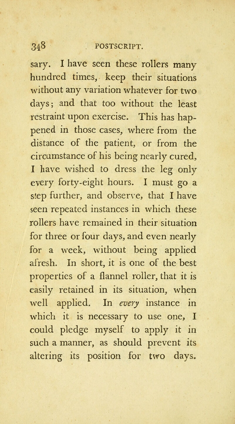 sary. I have seen these rollers many hundred times, keep their situations without any variation whatever for two days; and that too without the least restraint upon exercise. This has hap- pened in those cases, where from the distance of the patient, or from the circumstance of his being nearly cured5 I have wished to dress the leg only every forty-eight hours. I must go a step further, and observe, that I have seen repeated instances in which these rollers have remained in their situation for three or four days, and even nearly for a week, without being applied afresh. In short, it is one of the best properties of a flannel roller, that it is easily retained in its situation, when well applied. In every instance in which it is necessary to use one, I could pledge myself to apply it in such a manner, as should prevent its altering its position for two days.