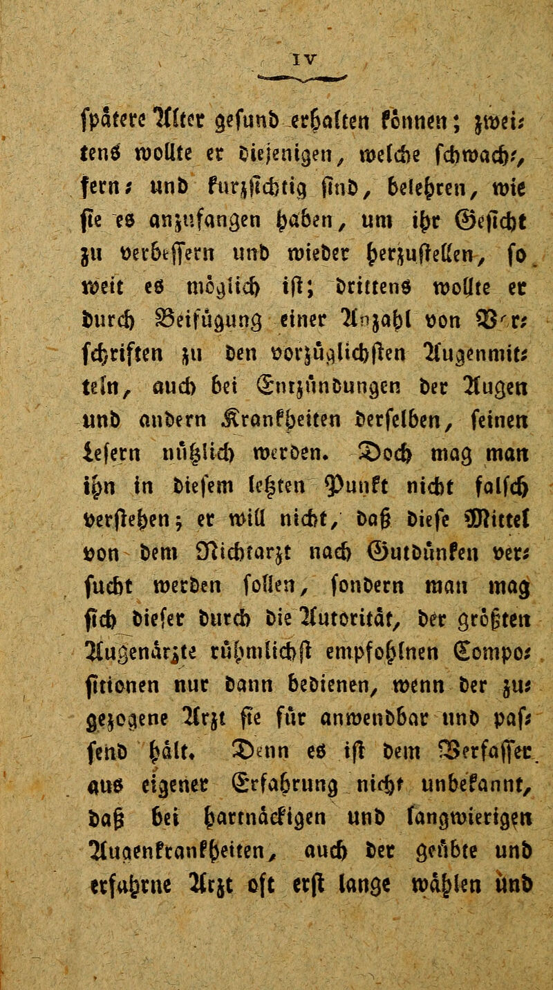 fpatere Ttlttx gefunb er&aften fonnen; jwei; ientf wollte er diejenigen, welche febwaeb,', fern; unb furjjTcbttg (mb, belebten, wie fte es anzufangen ^aben, um t^r ©ejicbt ixi t)er6tflfern unb wieber ^er&ujMen, fo. vom eö mögüd) tfl; brittens wollte et bureb ^Beifügung einer 'Hnjabl von 93'r* fünften *u ben ^or|Uy)Ucf>flen- Sfugenmit* teln, auch bei Snrjunbuncjen ber 2fucjeti unb anbern ^ranfbitten berfelben, feinen iefern niiglid) weröen. 2)od> mag man t£n in tiefem leisten 9>unft nicht falfd) tterfleben; er Will nicht, bog biefe bittet tton bem Sfticbtarjt nacb ©utbunfen t>er* fuebt werben foflen, fonbern man mag ftcb biefer bureb bie Autorität, ber größten 2(ugendrite räumlich ß enrpfo£lnen Eompo* fittonen nur bann bebienen, wenn ber jus gejo^ene ICrjt fte für anwenbbar unb paf* fenb fcält, 2>enn es ifl bem SSerfafiet: «us eigener Srfabrung nid)* unbefannt, bafj bei barrnäefiejen wnb fangwieri^n 2tuaenfranfb^teny aueb ber cjefibte unb erfahrne 2f rjt oft erft lange wd&len ttnb