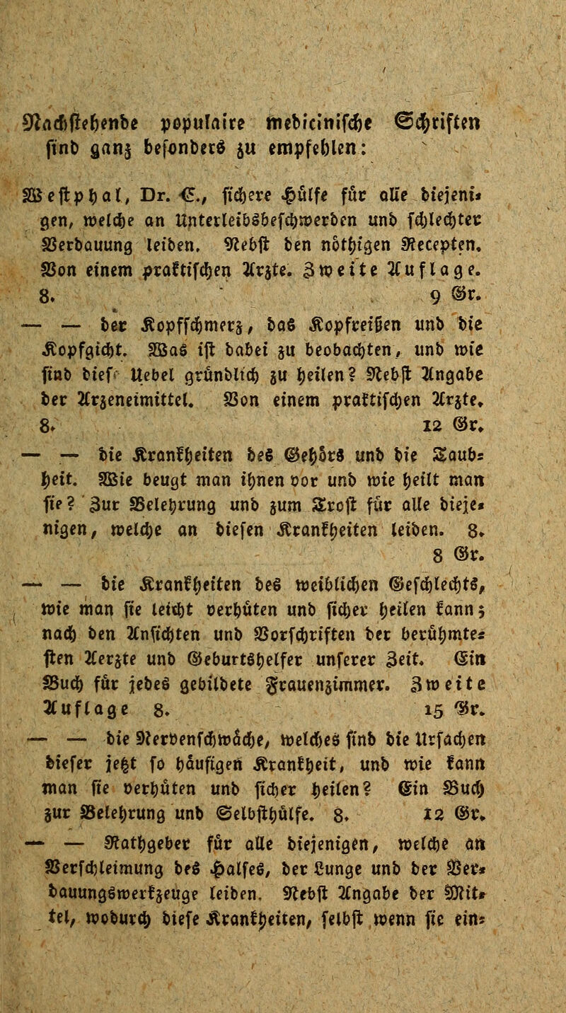 üftAd)M*nbe populaire fnebicinifc^e ©Triften ftnb gan$ befonberä 511 empfeblen: ISBeftp^ar, Dr. <£., fiebere £ülfe für ölte btejent* gen, welche an Unterlet&Sbefcbmerben unb fd)led)tet SBerbauung leiben. «Rebft ben nötigen SRecepten. SSon einem praftiföjen 2(r$te. Zweite Auflage. 8. 9 ®r« —- — ber Äopffc&mers, baß Äopfretfjen imb bte «ftopfgtdjt. SÖaS tft ba&et ju beobadjten, unb wie ftnb tief* Hebel grünbltd) ju feilen ? Stebji Angabe ber Arzneimittel. 23on einem prafttfdjen 2Crjte» 8» 12 ©r. — — bte Ärant^etten be€ @eb5r« unb bte Saubs #ett. SBte beugt man tynen öor unb n?ie tjettt man fie ? 3uc SSeletjrung unb jum S&rojr für alle bteie« «igen, welche an tiefen Äranfyeiten leiben. 8» 8 @r. — — bte Äranfljetten beS Wet&lidjen ©efdjledjtS, tt)ie man fie letdjt rerbüten unb fielet tytiUn fann $ nad) ben tfnfidjten unb SSorfdjrtften ber berühmtes ften 2Cerjte unb ©eburtstjelfer unferer 3«t* @in SSucb für jebe§ gebtlbete ^cauengtmmer. Sxoeitt Auflage 8. 15 f*» — — bte SKerttenfdjmadV/ weldjes ftnb bte tlrfadjeit btefer jefct fo t>duftgen Ärantbett, unb wie tarnt man fie »erbüten unb fid>er b«^n? @in 33ud) jur SBelebrung unb ©elbjtyülfe. 8. 12 ©r, — — Stattgebet für alle btejentgen, meld)* öti 25erfd)letmung be$ £alfeö, bec ßunge unb ber 33er* bauungöroerfjeuge leiben. 9?ebft Angabe ber §D?tt# tel, wobutcb tiefe Ärantyeüen, felbjt wenn fie ein*