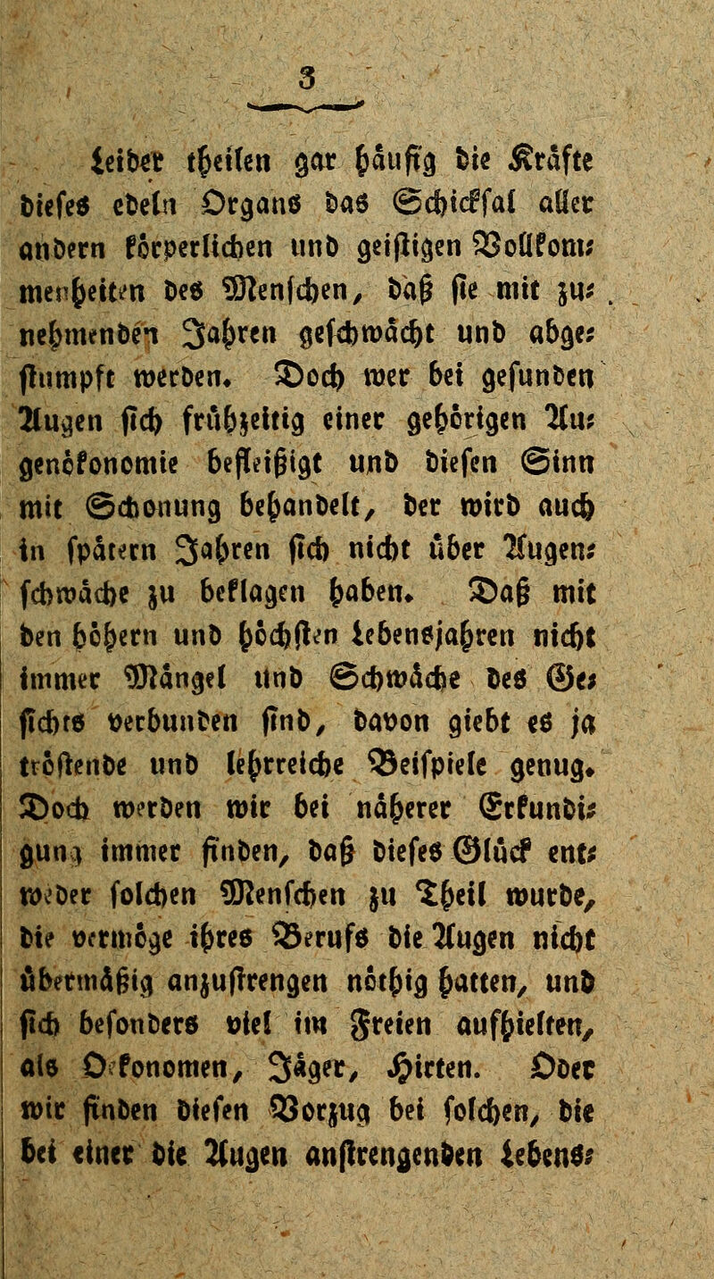 leitet teilen gar fcaufi'3 bie Gräfte biefe* ebelrt Dcganö fcas ©cbicffai aüer anbern forperltcben unb getfli^en 93oÜ?om* menfeeitm De6 9ftenfd>en, taß fie mit 5«.' ne^menben Sauren $e(4)wad)t unb abge* ftumpft werben* $)ocb wer bei gefunbett Stufen jld) fräfoeitig einer gehörigen 2tiu gencfonomie befleigigt unb tiefen (Sinn mit ©Atmung be&anbelt, ber wirb <wc& in fpatern 3a&rcn P* *<** 1**&*C Äugen* fcbwacbe ju beflagen b<>ben* ©a§ mit ben bebern unb fcocbfcn iebeneja&ren md)t Immer Mangel Unb @d)md<fte beö ©e* ficbrö verbunden jlnb, bwon gtebt eö ja troftenDe unb lefjrreicfce 33eifpiele genug» 3>och werben wir bei nä&erer ©rfunbi* guni immer ftnben, ba§ biefeö ©löcf ent* weber fo!d>en SRenfcfjen ju ^f>cil würbe, bte wrmige ifcre6 33eruf$ bie 2(ugen nid)t äbermd^ici anjuflrengen netbig Ratten, und (icb befonberö t>te( im -freien aufhielten, als 0 fonomen, 3«get, Wirten. Ober wir jinben biefen 33 orjug bei fofeben, bie tri einer bie Vugen anflren^enben iebenSi